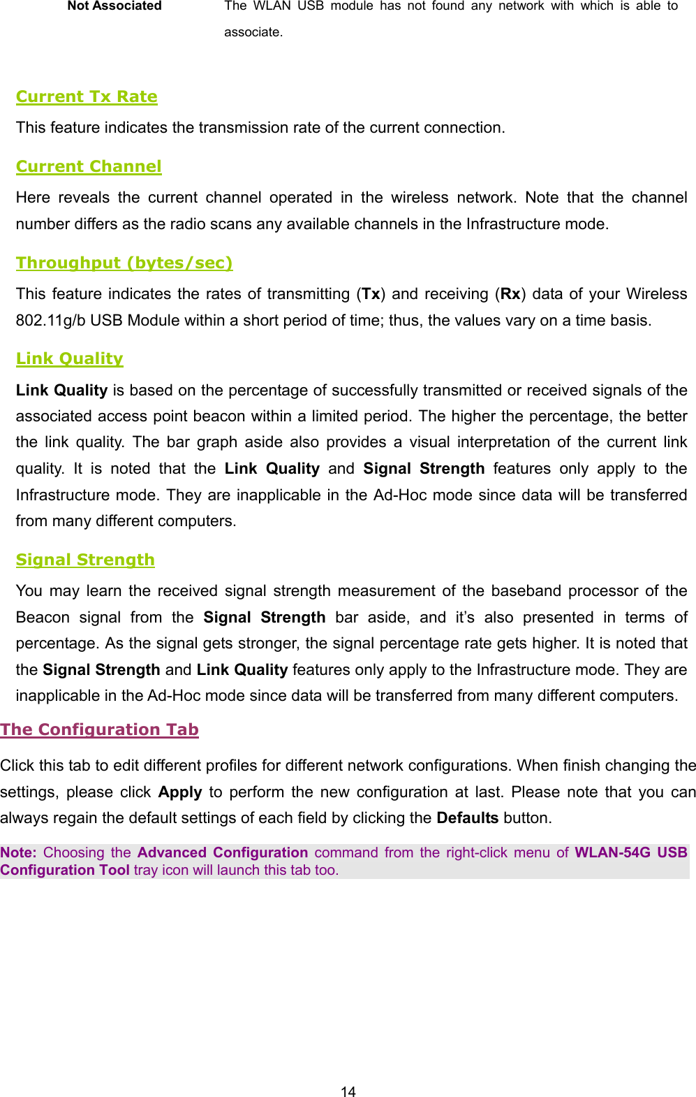  14 Not Associated  The WLAN USB module has not found any network with which is able to associate.    Current Tx Rate This feature indicates the transmission rate of the current connection. Current Channel Here reveals the current channel operated in the wireless network. Note that the channel number differs as the radio scans any available channels in the Infrastructure mode. Throughput (bytes/sec) This feature indicates the rates of transmitting (Tx) and receiving (Rx) data of your Wireless 802.11g/b USB Module within a short period of time; thus, the values vary on a time basis. Link Quality Link Quality is based on the percentage of successfully transmitted or received signals of the associated access point beacon within a limited period. The higher the percentage, the better the link quality. The bar graph aside also provides a visual interpretation of the current link quality. It is noted that the Link Quality and Signal Strength features only apply to the Infrastructure mode. They are inapplicable in the Ad-Hoc mode since data will be transferred from many different computers. Signal Strength You may learn the received signal strength measurement of the baseband processor of the Beacon signal from the Signal Strength bar aside, and it&rsquo;s also presented in terms of percentage. As the signal gets stronger, the signal percentage rate gets higher. It is noted that the Signal Strength and Link Quality features only apply to the Infrastructure mode. They are inapplicable in the Ad-Hoc mode since data will be transferred from many different computers. The Configuration Tab Click this tab to edit different profiles for different network configurations. When finish changing the settings, please click Apply to perform the new configuration at last. Please note that you can always regain the default settings of each field by clicking the Defaults button.   Note: Choosing the Advanced Configuration command from the right-click menu of WLAN-54G USB Configuration Tool tray icon will launch this tab too. 