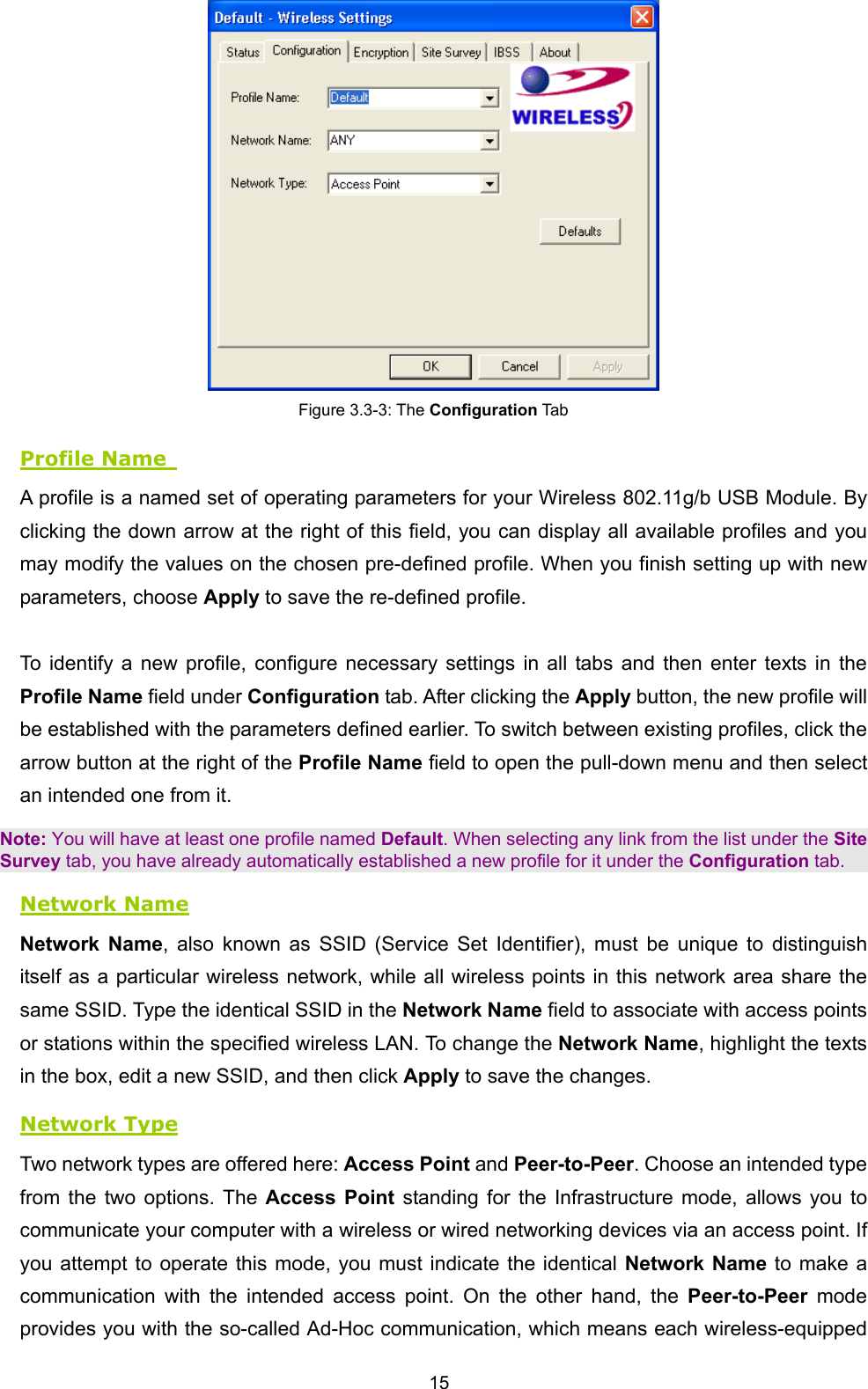  15  Figure 3.3-3: The Configuration Tab Profile Name   A profile is a named set of operating parameters for your Wireless 802.11g/b USB Module. By clicking the down arrow at the right of this field, you can display all available profiles and you may modify the values on the chosen pre-defined profile. When you finish setting up with new parameters, choose Apply to save the re-defined profile.  To identify a new profile, configure necessary settings in all tabs and then enter texts in the Profile Name field under Configuration tab. After clicking the Apply button, the new profile will be established with the parameters defined earlier. To switch between existing profiles, click the arrow button at the right of the Profile Name field to open the pull-down menu and then select an intended one from it. Note: You will have at least one profile named Default. When selecting any link from the list under the Site Survey tab, you have already automatically established a new profile for it under the Configuration tab. Network Name Network Name, also known as SSID (Service Set Identifier), must be unique to distinguish itself as a particular wireless network, while all wireless points in this network area share the same SSID. Type the identical SSID in the Network Name field to associate with access points or stations within the specified wireless LAN. To change the Network Name, highlight the texts in the box, edit a new SSID, and then click Apply to save the changes. Network Type Two network types are offered here: Access Point and Peer-to-Peer. Choose an intended type from the two options. The Access Point standing for the Infrastructure mode, allows you to communicate your computer with a wireless or wired networking devices via an access point. If you attempt to operate this mode, you must indicate the identical Network Name to make a communication with the intended access point. On the other hand, the Peer-to-Peer mode provides you with the so-called Ad-Hoc communication, which means each wireless-equipped 