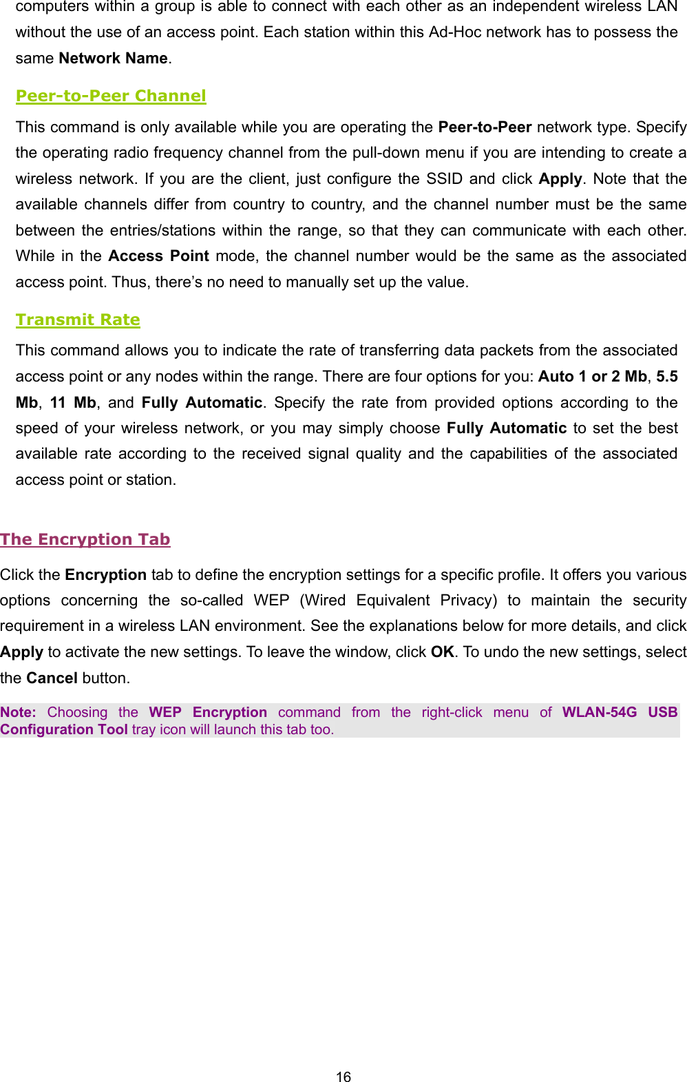  16 computers within a group is able to connect with each other as an independent wireless LAN without the use of an access point. Each station within this Ad-Hoc network has to possess the same Network Name. Peer-to-Peer Channel This command is only available while you are operating the Peer-to-Peer network type. Specify the operating radio frequency channel from the pull-down menu if you are intending to create a wireless network. If you are the client, just configure the SSID and click Apply. Note that the available channels differ from country to country, and the channel number must be the same between the entries/stations within the range, so that they can communicate with each other. While in the Access Point mode, the channel number would be the same as the associated access point. Thus, there&rsquo;s no need to manually set up the value. Transmit Rate This command allows you to indicate the rate of transferring data packets from the associated access point or any nodes within the range. There are four options for you: Auto 1 or 2 Mb, 5.5 Mb,  11 Mb, and Fully Automatic. Specify the rate from provided options according to the speed of your wireless network, or you may simply choose Fully Automatic to set the best available rate according to the received signal quality and the capabilities of the associated access point or station. The Encryption Tab Click the Encryption tab to define the encryption settings for a specific profile. It offers you various options concerning the so-called WEP (Wired Equivalent Privacy) to maintain the security requirement in a wireless LAN environment. See the explanations below for more details, and click Apply to activate the new settings. To leave the window, click OK. To undo the new settings, select the Cancel button. Note: Choosing the WEP Encryption command from the right-click menu of WLAN-54G USB Configuration Tool tray icon will launch this tab too. 