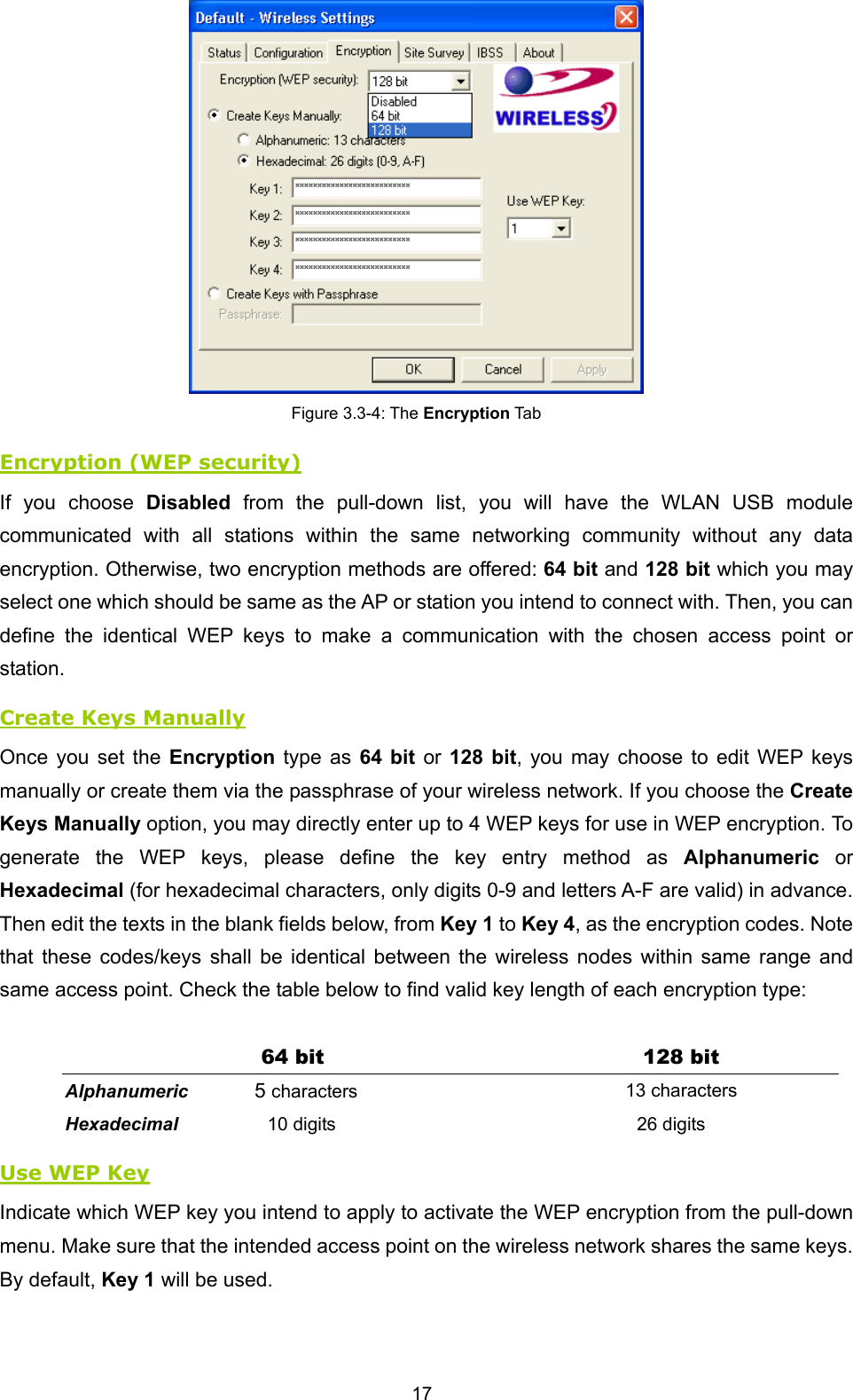  17  Figure 3.3-4: The Encryption Tab Encryption (WEP security) If you choose Disabled from the pull-down list, you will have the WLAN USB module communicated with all stations within the same networking community without any data encryption. Otherwise, two encryption methods are offered: 64 bit and 128 bit which you may select one which should be same as the AP or station you intend to connect with. Then, you can define the identical WEP keys to make a communication with the chosen access point or station.  Create Keys Manually Once you set the Encryption type as 64 bit or 128 bit, you may choose to edit WEP keys manually or create them via the passphrase of your wireless network. If you choose the Create Keys Manually option, you may directly enter up to 4 WEP keys for use in WEP encryption. To generate the WEP keys, please define the key entry method as Alphanumeric or Hexadecimal (for hexadecimal characters, only digits 0-9 and letters A-F are valid) in advance. Then edit the texts in the blank fields below, from Key 1 to Key 4, as the encryption codes. Note that these codes/keys shall be identical between the wireless nodes within same range and same access point. Check the table below to find valid key length of each encryption type:  64 bit  128 bit Alphanumeric 5 characters 13 characters Hexadecimal 10 digits 26 digits Use WEP Key Indicate which WEP key you intend to apply to activate the WEP encryption from the pull-down menu. Make sure that the intended access point on the wireless network shares the same keys. By default, Key 1 will be used. 