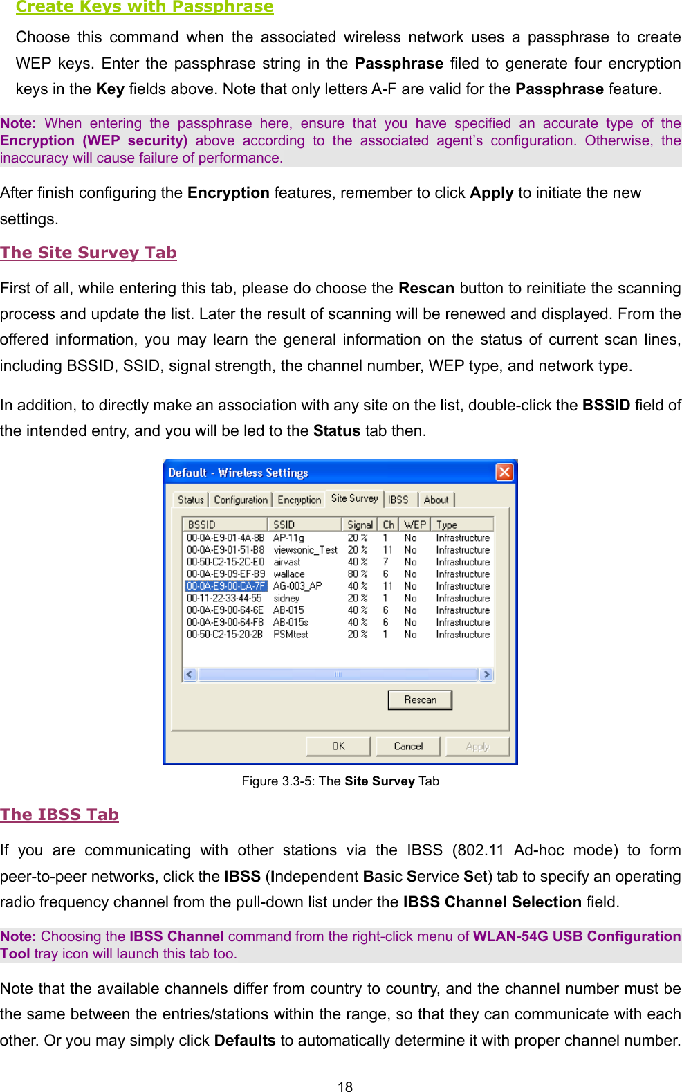  18 Create Keys with Passphrase Choose this command when the associated wireless network uses a passphrase to create WEP keys. Enter the passphrase string in the Passphrase filed to generate four encryption keys in the Key fields above. Note that only letters A-F are valid for the Passphrase feature.   Note: When entering the passphrase here, ensure that you have specified an accurate type of the Encryption (WEP security) above according to the associated agent&rsquo;s configuration. Otherwise, the inaccuracy will cause failure of performance. After finish configuring the Encryption features, remember to click Apply to initiate the new settings. The Site Survey Tab First of all, while entering this tab, please do choose the Rescan button to reinitiate the scanning process and update the list. Later the result of scanning will be renewed and displayed. From the offered information, you may learn the general information on the status of current scan lines, including BSSID, SSID, signal strength, the channel number, WEP type, and network type. In addition, to directly make an association with any site on the list, double-click the BSSID field of the intended entry, and you will be led to the Status tab then.  Figure 3.3-5: The Site Survey Tab The IBSS Tab If you are communicating with other stations via the IBSS (802.11 Ad-hoc mode) to form peer-to-peer networks, click the IBSS (Independent Basic Service Set) tab to specify an operating radio frequency channel from the pull-down list under the IBSS Channel Selection field.   Note: Choosing the IBSS Channel command from the right-click menu of WLAN-54G USB Configuration Tool tray icon will launch this tab too. Note that the available channels differ from country to country, and the channel number must be the same between the entries/stations within the range, so that they can communicate with each other. Or you may simply click Defaults to automatically determine it with proper channel number. 
