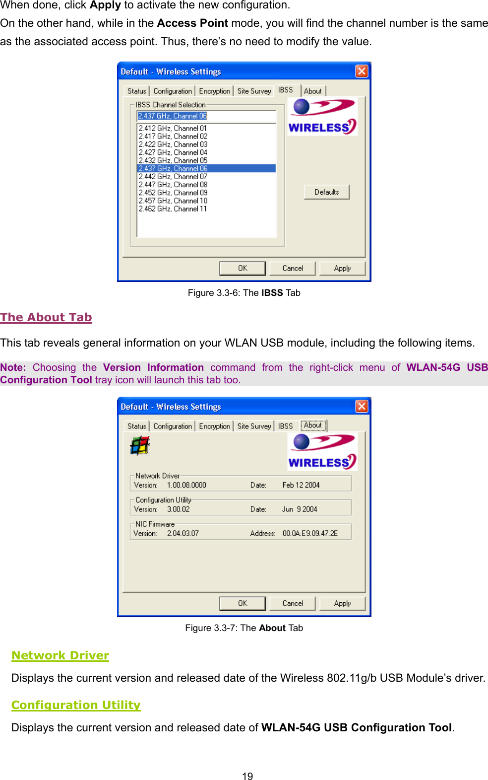  19 When done, click Apply to activate the new configuration. On the other hand, while in the Access Point mode, you will find the channel number is the same as the associated access point. Thus, there&rsquo;s no need to modify the value.  Figure 3.3-6: The IBSS Tab The About Tab This tab reveals general information on your WLAN USB module, including the following items. Note: Choosing the Version Information command from the right-click menu of WLAN-54G USB Configuration Tool tray icon will launch this tab too.  Figure 3.3-7: The About Tab Network Driver Displays the current version and released date of the Wireless 802.11g/b USB Module&rsquo;s driver. Configuration Utility Displays the current version and released date of WLAN-54G USB Configuration Tool. 