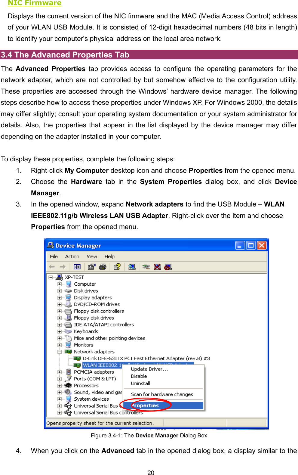  20 NIC Firmware Displays the current version of the NIC firmware and the MAC (Media Access Control) address of your WLAN USB Module. It is consisted of 12-digit hexadecimal numbers (48 bits in length) to identify your computer's physical address on the local area network. 3.4 The Advanced Properties Tab The  Advanced Properties tab provides access to configure the operating parameters for the network adapter, which are not controlled by but somehow effective to the configuration utility. These properties are accessed through the Windows&rsquo; hardware device manager. The following steps describe how to access these properties under Windows XP. For Windows 2000, the details may differ slightly; consult your operating system documentation or your system administrator for details. Also, the properties that appear in the list displayed by the device manager may differ depending on the adapter installed in your computer.    To display these properties, complete the following steps: 1. Right-click My Computer desktop icon and choose Properties from the opened menu. 2. Choose the Hardware tab in the System Properties dialog box, and click Device Manager. 3.  In the opened window, expand Network adapters to find the USB Module &ndash; WLAN IEEE802.11g/b Wireless LAN USB Adapter. Right-click over the item and choose Properties from the opened menu.  Figure 3.4-1: The Device Manager Dialog Box 4.  When you click on the Advanced tab in the opened dialog box, a display similar to the 