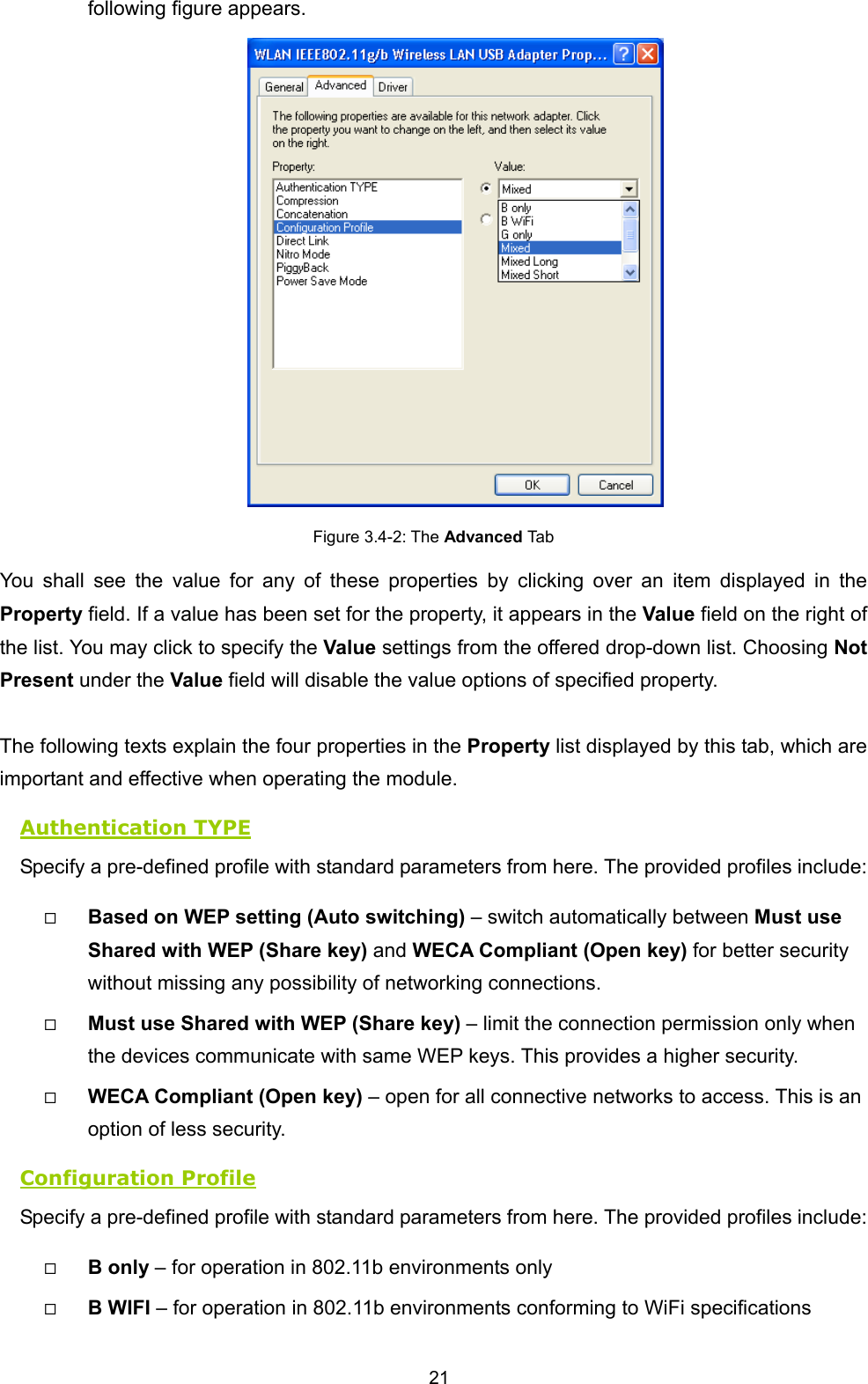  21 following figure appears.  Figure 3.4-2: The Advanced Tab You shall see the value for any of these properties by clicking over an item displayed in the Property field. If a value has been set for the property, it appears in the Value field on the right of the list. You may click to specify the Value settings from the offered drop-down list. Choosing Not Present under the Value field will disable the value options of specified property.    The following texts explain the four properties in the Property list displayed by this tab, which are important and effective when operating the module. Authentication TYPE Specify a pre-defined profile with standard parameters from here. The provided profiles include:   Based on WEP setting (Auto switching) &ndash; switch automatically between Must use Shared with WEP (Share key) and WECA Compliant (Open key) for better security without missing any possibility of networking connections.     Must use Shared with WEP (Share key) &ndash; limit the connection permission only when the devices communicate with same WEP keys. This provides a higher security.   WECA Compliant (Open key) &ndash; open for all connective networks to access. This is an option of less security.   Configuration Profile Specify a pre-defined profile with standard parameters from here. The provided profiles include:   B only &ndash; for operation in 802.11b environments only   B WIFI &ndash; for operation in 802.11b environments conforming to WiFi specifications 