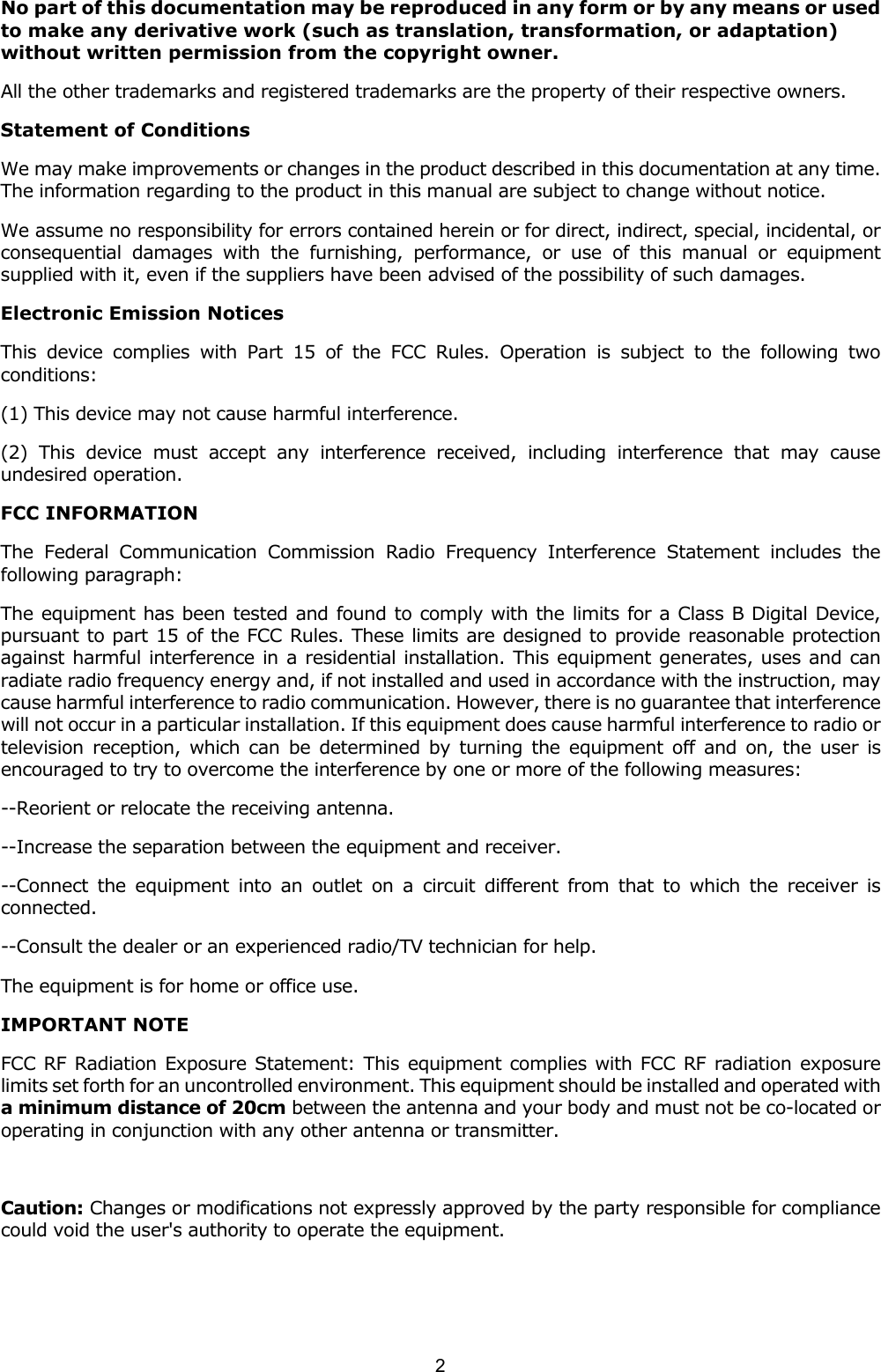  2 No part of this documentation may be reproduced in any form or by any means or used to make any derivative work (such as translation, transformation, or adaptation) without written permission from the copyright owner. All the other trademarks and registered trademarks are the property of their respective owners. Statement of Conditions We may make improvements or changes in the product described in this documentation at any time. The information regarding to the product in this manual are subject to change without notice. We assume no responsibility for errors contained herein or for direct, indirect, special, incidental, or consequential damages with the furnishing, performance, or use of this manual or equipment supplied with it, even if the suppliers have been advised of the possibility of such damages. Electronic Emission Notices This device complies with Part 15 of the FCC Rules. Operation is subject to the following two conditions: (1) This device may not cause harmful interference. (2) This device must accept any interference received, including interference that may cause undesired operation. FCC INFORMATION The Federal Communication Commission Radio Frequency Interference Statement includes the following paragraph: The equipment has been tested and found to comply with the limits for a Class B Digital Device, pursuant to part 15 of the FCC Rules. These limits are designed to provide reasonable protection against harmful interference in a residential installation. This equipment generates, uses and can radiate radio frequency energy and, if not installed and used in accordance with the instruction, may cause harmful interference to radio communication. However, there is no guarantee that interference will not occur in a particular installation. If this equipment does cause harmful interference to radio or television reception, which can be determined by turning the equipment off and on, the user is encouraged to try to overcome the interference by one or more of the following measures: --Reorient or relocate the receiving antenna. --Increase the separation between the equipment and receiver. --Connect the equipment into an outlet on a circuit different from that to which the receiver is connected. --Consult the dealer or an experienced radio/TV technician for help. The equipment is for home or office use. IMPORTANT NOTE FCC RF Radiation Exposure Statement: This equipment complies with FCC RF radiation exposure limits set forth for an uncontrolled environment. This equipment should be installed and operated with a minimum distance of 20cm between the antenna and your body and must not be co-located or operating in conjunction with any other antenna or transmitter.  Caution: Changes or modifications not expressly approved by the party responsible for compliance could void the user's authority to operate the equipment. 