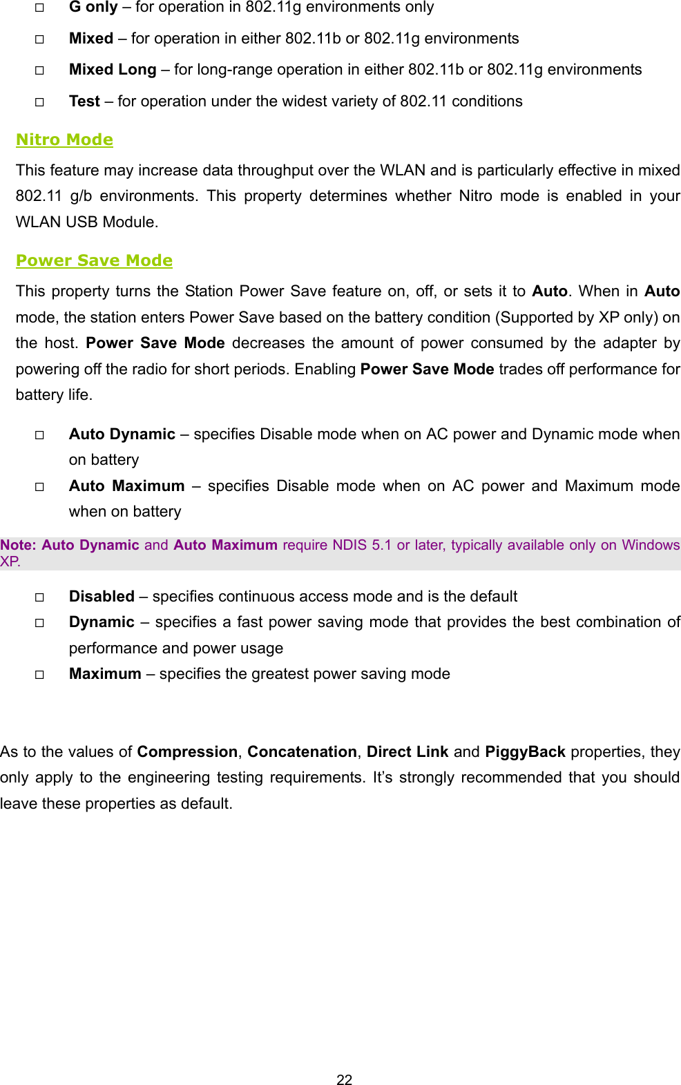  22   G only &ndash; for operation in 802.11g environments only   Mixed &ndash; for operation in either 802.11b or 802.11g environments   Mixed Long &ndash; for long-range operation in either 802.11b or 802.11g environments   Test &ndash; for operation under the widest variety of 802.11 conditions Nitro Mode This feature may increase data throughput over the WLAN and is particularly effective in mixed 802.11 g/b environments. This property determines whether Nitro mode is enabled in your WLAN USB Module.   Power Save Mode This property turns the Station Power Save feature on, off, or sets it to Auto. When in Auto mode, the station enters Power Save based on the battery condition (Supported by XP only) on the host. Power Save Mode decreases the amount of power consumed by the adapter by powering off the radio for short periods. Enabling Power Save Mode trades off performance for battery life.   Auto Dynamic &ndash; specifies Disable mode when on AC power and Dynamic mode when on battery   Auto Maximum &ndash; specifies Disable mode when on AC power and Maximum mode when on battery Note: Auto Dynamic and Auto Maximum require NDIS 5.1 or later, typically available only on Windows XP.   Disabled &ndash; specifies continuous access mode and is the default   Dynamic &ndash; specifies a fast power saving mode that provides the best combination of performance and power usage   Maximum &ndash; specifies the greatest power saving mode   As to the values of Compression, Concatenation, Direct Link and PiggyBack properties, they only apply to the engineering testing requirements. It&rsquo;s strongly recommended that you should leave these properties as default.   