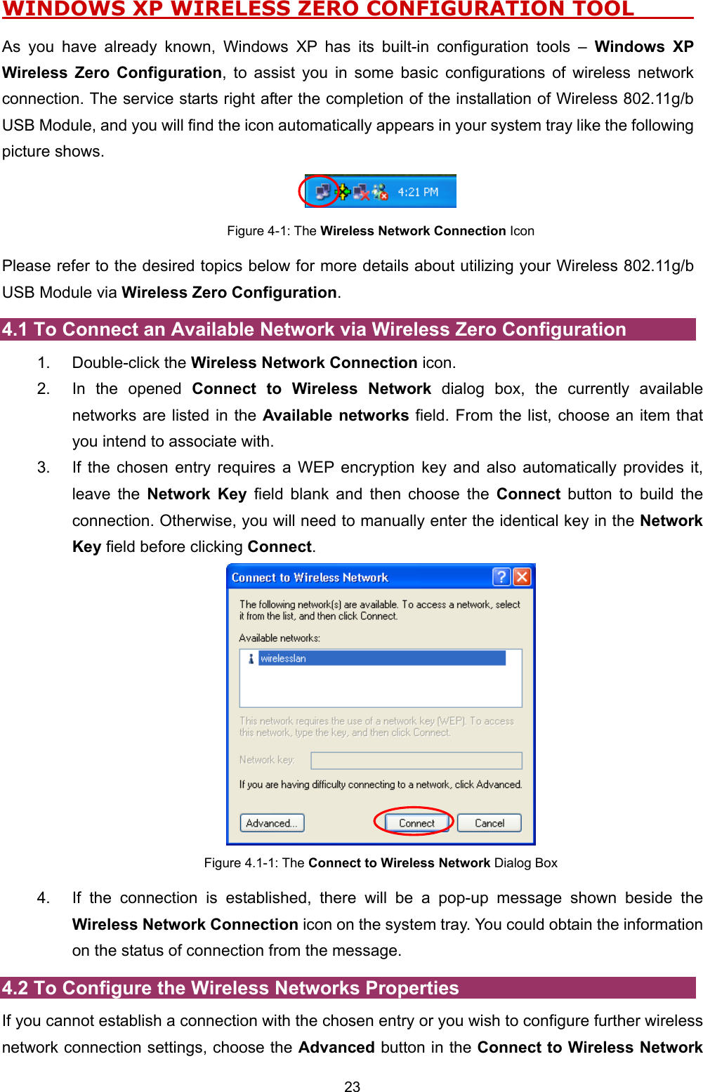  23 WINDOWS XP WIRELESS ZERO CONFIGURATION TOOL          As you have already known, Windows XP has its built-in configuration tools &ndash; Windows XP Wireless Zero Configuration, to assist you in some basic configurations of wireless network connection. The service starts right after the completion of the installation of Wireless 802.11g/b USB Module, and you will find the icon automatically appears in your system tray like the following picture shows.  Figure 4-1: The Wireless Network Connection Icon Please refer to the desired topics below for more details about utilizing your Wireless 802.11g/b USB Module via Wireless Zero Configuration. 4.1 To Connect an Available Network via Wireless Zero Configuration 1. Double-click the Wireless Network Connection icon. 2.  In the opened Connect to Wireless Network dialog box, the currently available networks are listed in the Available networks field. From the list, choose an item that you intend to associate with. 3.  If the chosen entry requires a WEP encryption key and also automatically provides it, leave the Network Key field blank and then choose the Connect button to build the connection. Otherwise, you will need to manually enter the identical key in the Network Key field before clicking Connect.  Figure 4.1-1: The Connect to Wireless Network Dialog Box 4.  If the connection is established, there will be a pop-up message shown beside the Wireless Network Connection icon on the system tray. You could obtain the information on the status of connection from the message. 4.2 To Configure the Wireless Networks Properties If you cannot establish a connection with the chosen entry or you wish to configure further wireless network connection settings, choose the Advanced button in the Connect to Wireless Network 