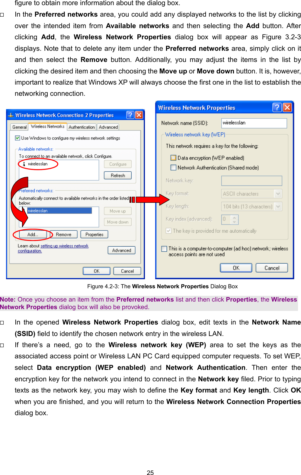  25 figure to obtain more information about the dialog box.   In the Preferred networks area, you could add any displayed networks to the list by clicking over the intended item from Available networks and then selecting the Add button. After clicking  Add, the Wireless Network Properties dialog box will appear as Figure 3.2-3 displays. Note that to delete any item under the Preferred networks area, simply click on it and then select the Remove button. Additionally, you may adjust the items in the list by clicking the desired item and then choosing the Move up or Move down button. It is, however, important to realize that Windows XP will always choose the first one in the list to establish the networking connection.      Figure 4.2-3: The Wireless Network Properties Dialog Box Note: Once you choose an item from the Preferred networks list and then click Properties, the Wireless Network Properties dialog box will also be provoked.   In the opened Wireless Network Properties dialog box, edit texts in the Network Name (SSID) field to identify the chosen network entry in the wireless LAN.   If there&rsquo;s a need, go to the Wireless network key (WEP) area to set the keys as the associated access point or Wireless LAN PC Card equipped computer requests. To set WEP, select  Data encryption (WEP enabled) and Network Authentication. Then enter the encryption key for the network you intend to connect in the Network key filed. Prior to typing texts as the network key, you may wish to define the Key format and Key length. Click OK when you are finished, and you will return to the Wireless Network Connection Properties dialog box. 