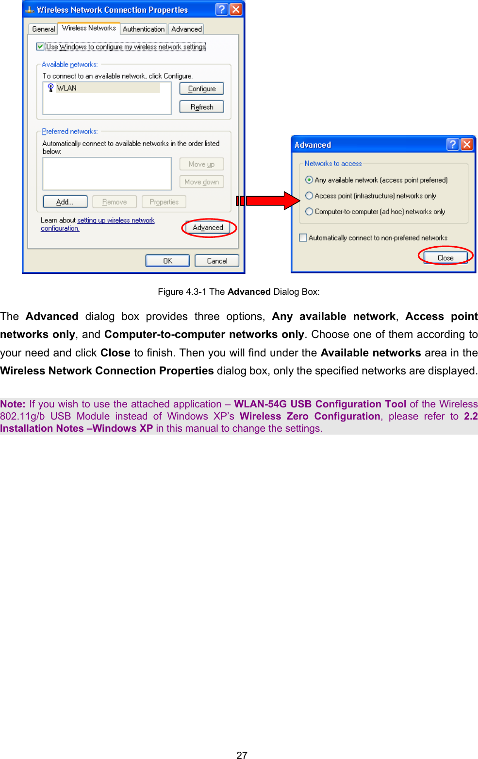  27            Figure 4.3-1 The Advanced Dialog Box: The  Advanced dialog box provides three options, Any available network,  Access point networks only, and Computer-to-computer networks only. Choose one of them according to your need and click Close to finish. Then you will find under the Available networks area in the Wireless Network Connection Properties dialog box, only the specified networks are displayed.  Note: If you wish to use the attached application &ndash; WLAN-54G USB Configuration Tool of the Wireless 802.11g/b USB Module instead of Windows XP&rsquo;s Wireless Zero Configuration, please refer to 2.2 Installation Notes &ndash;Windows XP in this manual to change the settings. 