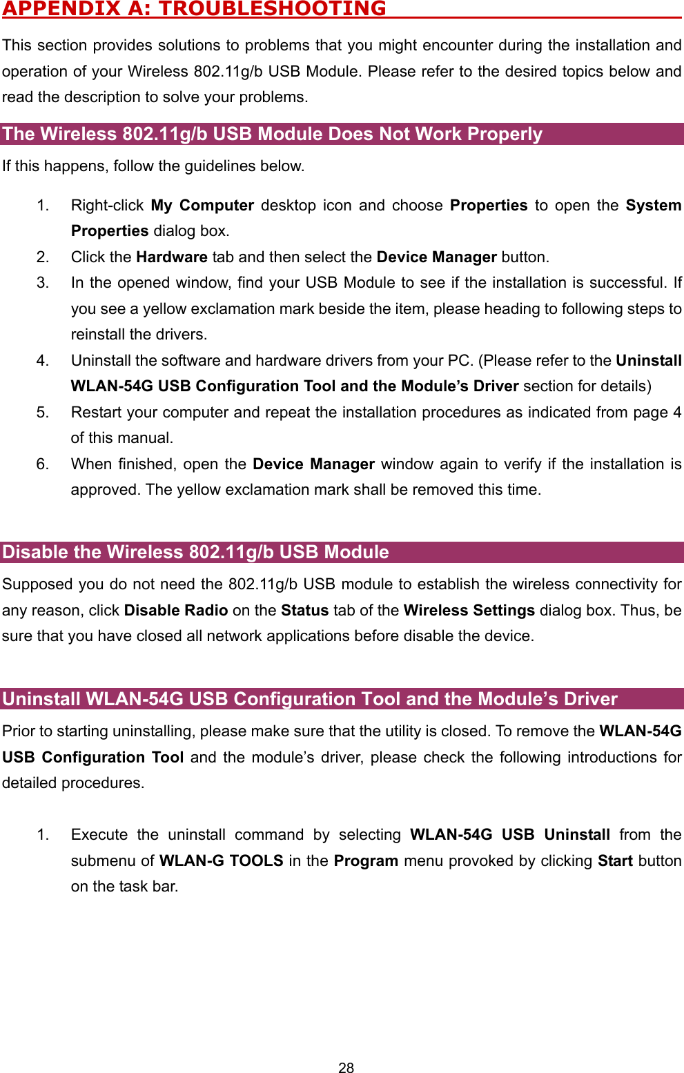  28 APPENDIX A: TROUBLESHOOTING                                  This section provides solutions to problems that you might encounter during the installation and operation of your Wireless 802.11g/b USB Module. Please refer to the desired topics below and read the description to solve your problems.   The Wireless 802.11g/b USB Module Does Not Work Properly If this happens, follow the guidelines below.   1. Right-click My Computer desktop icon and choose Properties to open the System Properties dialog box. 2. Click the Hardware tab and then select the Device Manager button. 3.  In the opened window, find your USB Module to see if the installation is successful. If you see a yellow exclamation mark beside the item, please heading to following steps to reinstall the drivers. 4.  Uninstall the software and hardware drivers from your PC. (Please refer to the Uninstall WLAN-54G USB Configuration Tool and the Module&rsquo;s Driver section for details) 5.  Restart your computer and repeat the installation procedures as indicated from page 4 of this manual. 6.  When finished, open the Device Manager window again to verify if the installation is approved. The yellow exclamation mark shall be removed this time.    Disable the Wireless 802.11g/b USB Module Supposed you do not need the 802.11g/b USB module to establish the wireless connectivity for any reason, click Disable Radio on the Status tab of the Wireless Settings dialog box. Thus, be sure that you have closed all network applications before disable the device.    Uninstall WLAN-54G USB Configuration Tool and the Module&rsquo;s Driver Prior to starting uninstalling, please make sure that the utility is closed. To remove the WLAN-54G USB Configuration Tool and the module&rsquo;s driver, please check the following introductions for detailed procedures.  1.  Execute the uninstall command by selecting WLAN-54G USB Uninstall from the submenu of WLAN-G TOOLS in the Program menu provoked by clicking Start button on the task bar.    