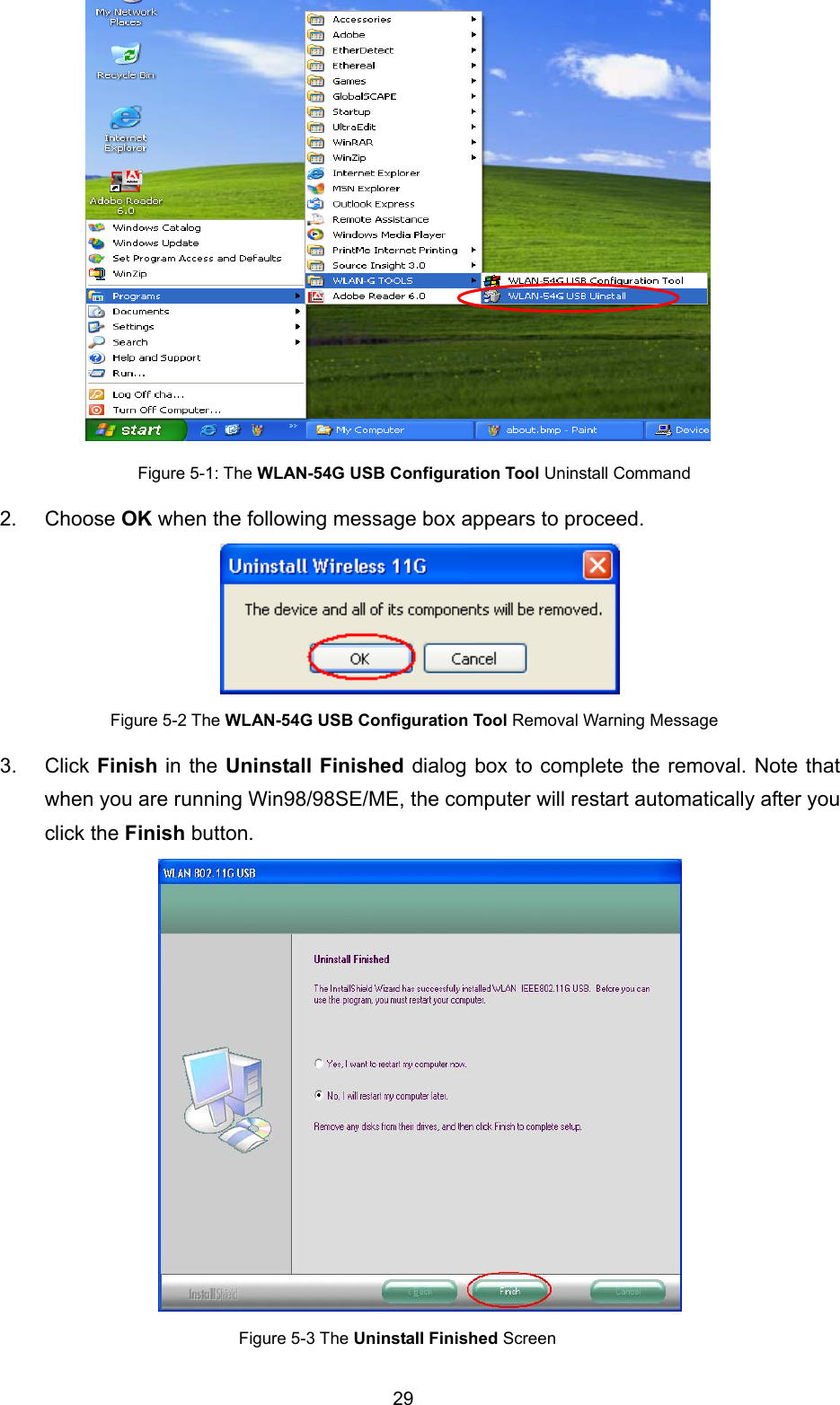  29  Figure 5-1: The WLAN-54G USB Configuration Tool Uninstall Command 2. Choose OK when the following message box appears to proceed.    Figure 5-2 The WLAN-54G USB Configuration Tool Removal Warning Message 3. Click Finish in the Uninstall Finished dialog box to complete the removal. Note that when you are running Win98/98SE/ME, the computer will restart automatically after you click the Finish button.  Figure 5-3 The Uninstall Finished Screen 