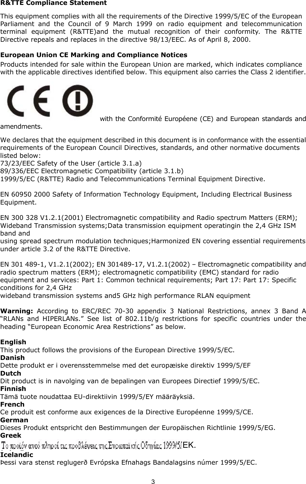  3 R&amp;TTE Compliance Statement This equipment complies with all the requirements of the Directive 1999/5/EC of the European Parliament and the Council of 9 March 1999 on radio equipment and telecommunication terminal equipment (R&amp;TTE)and the mutual recognition of their conformity. The R&amp;TTE Directive repeals and replaces in the directive 98/13/EEC. As of April 8, 2000. European Union CE Marking and Compliance Notices Products intended for sale within the European Union are marked, which indicates compliance with the applicable directives identified below. This equipment also carries the Class 2 identifier. with the Conformit&eacute; Europ&eacute;ene (CE) and European standards and amendments. We declares that the equipment described in this document is in conformance with the essential requirements of the European Council Directives, standards, and other normative documents listed below: 73/23/EEC Safety of the User (article 3.1.a) 89/336/EEC Electromagnetic Compatibility (article 3.1.b) 1999/5/EC (R&amp;TTE) Radio and Telecommunications Terminal Equipment Directive.  EN 60950 2000 Safety of Information Technology Equipment, Including Electrical Business Equipment.  EN 300 328 V1.2.1(2001) Electromagnetic compatibility and Radio spectrum Matters (ERM); Wideband Transmission systems;Data transmission equipment operatingin the 2,4 GHz ISM band and using spread spectrum modulation techniques;Harmonized EN covering essential requirements under article 3.2 of the R&amp;TTE Directive.  EN 301 489-1, V1.2.1(2002); EN 301489-17, V1.2.1(2002) &ndash; Electromagnetic compatibility and radio spectrum matters (ERM); electromagnetic compatibility (EMC) standard for radio equipment and services: Part 1: Common technical requirements; Part 17: Part 17: Specific conditions for 2,4 GHz wideband transmission systems and5 GHz high performance RLAN equipment  Warning: According to ERC/REC 70-30 appendix 3 National Restrictions, annex 3 Band A &ldquo;RLANs and HIPERLANs.&rdquo; See list of 802.11b/g restrictions for specific countries under the heading &ldquo;European Economic Area Restrictions&rdquo; as below.  English This product follows the provisions of the European Directive 1999/5/EC. Danish Dette produkt er i overensstemmelse med det europ&aelig;iske direktiv 1999/5/EF Dutch Dit product is in navolging van de bepalingen van Europees Directief 1999/5/EC. Finnish T&auml;m&auml; tuote noudattaa EU-direktiivin 1999/5/EY m&auml;&auml;r&auml;yksi&auml;. French Ce produit est conforme aux exigences de la Directive Europ&eacute;enne 1999/5/CE. German Dieses Produkt entspricht den Bestimmungen der Europ&auml;ischen Richtlinie 1999/5/EG. Greek  Icelandic &THORN;essi vara stenst regluger&eth; Evr&oacute;pska Efnahags Bandalagsins n&uacute;mer 1999/5/EC. EK. 