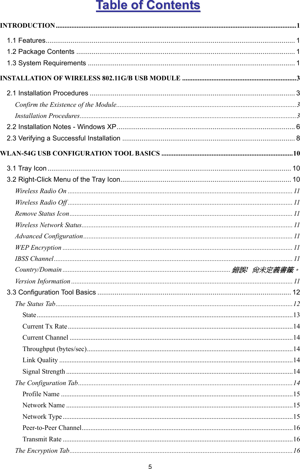  5 TTaabbllee  ooff  CCoonntteennttss  INTRODUCTION ...........................................................................................................................................1 1.1 Features.................................................................................................................................. 1 1.2 Package Contents .................................................................................................................. 1 1.3 System Requirements ............................................................................................................ 1 INSTALLATION OF WIRELESS 802.11G/B USB MODULE ..................................................................3 2.1 Installation Procedures ........................................................................................................... 3 Confirm the Existence of the Module........................................................................................................3 Installation Procedures.............................................................................................................................3 2.2 Installation Notes - Windows XP.............................................................................................6 2.3 Verifying a Successful Installation .......................................................................................... 8 WLAN-54G USB CONFIGURATION TOOL BASICS ............................................................................10 3.1 Tray Icon ............................................................................................................................... 10 3.2 Right-Click Menu of the Tray Icon......................................................................................... 10 Wireless Radio On .................................................................................................................................. 11 Wireless Radio Off .................................................................................................................................. 11 Remove Status Icon................................................................................................................................. 11 Wireless Network Status.......................................................................................................................... 11 Advanced Configuration......................................................................................................................... 11 WEP Encryption ..................................................................................................................................... 11 IBSS Channel..........................................................................................................................................11 Country/Domain .................................................................................................錯誤! 尚未定義書籤。 Version Information ................................................................................................................................ 11 3.3 Configuration Tool Basics ..................................................................................................... 12 The Status Tab.........................................................................................................................................12 State....................................................................................................................................................13 Current Tx Rate ..................................................................................................................................14 Current Channel .................................................................................................................................14 Throughput (bytes/sec).......................................................................................................................14 Link Quality .......................................................................................................................................14 Signal Strength ...................................................................................................................................14 The Configuration Tab............................................................................................................................14 Profile Name ......................................................................................................................................15 Network Name ...................................................................................................................................15 Network Type .....................................................................................................................................15 Peer-to-Peer Channel..........................................................................................................................16 Transmit Rate .....................................................................................................................................16 The Encryption Tab.................................................................................................................................16 