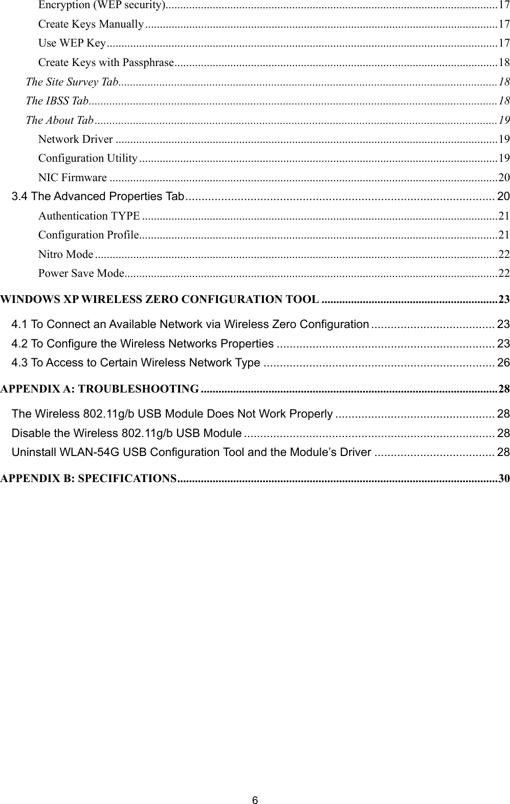  6 Encryption (WEP security).................................................................................................................17 Create Keys Manually........................................................................................................................17 Use WEP Key.....................................................................................................................................17 Create Keys with Passphrase..............................................................................................................18 The Site Survey Tab.................................................................................................................................18 The IBSS Tab...........................................................................................................................................18 The About Tab.........................................................................................................................................19 Network Driver ..................................................................................................................................19 Configuration Utility ..........................................................................................................................19 NIC Firmware ....................................................................................................................................20 3.4 The Advanced Properties Tab............................................................................................... 20 Authentication TYPE .........................................................................................................................21 Configuration Profile..........................................................................................................................21 Nitro Mode .........................................................................................................................................22 Power Save Mode...............................................................................................................................22 WINDOWS XP WIRELESS ZERO CONFIGURATION TOOL ............................................................23 4.1 To Connect an Available Network via Wireless Zero Configuration ...................................... 23 4.2 To Configure the Wireless Networks Properties ................................................................... 23 4.3 To Access to Certain Wireless Network Type ....................................................................... 26 APPENDIX A: TROUBLESHOOTING .....................................................................................................28 The Wireless 802.11g/b USB Module Does Not Work Properly ................................................. 28 Disable the Wireless 802.11g/b USB Module ............................................................................. 28 Uninstall WLAN-54G USB Configuration Tool and the Module&rsquo;s Driver ..................................... 28 APPENDIX B: SPECIFICATIONS.............................................................................................................30   