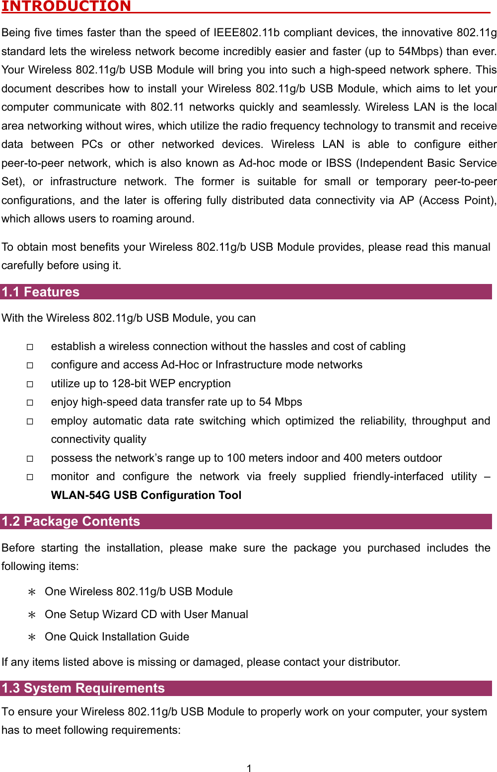  1 INTRODUCTION                                                      Being five times faster than the speed of IEEE802.11b compliant devices, the innovative 802.11g standard lets the wireless network become incredibly easier and faster (up to 54Mbps) than ever. Your Wireless 802.11g/b USB Module will bring you into such a high-speed network sphere. This document describes how to install your Wireless 802.11g/b USB Module, which aims to let your computer communicate with 802.11 networks quickly and seamlessly. Wireless LAN is the local area networking without wires, which utilize the radio frequency technology to transmit and receive data between PCs or other networked devices. Wireless LAN is able to configure either peer-to-peer network, which is also known as Ad-hoc mode or IBSS (Independent Basic Service Set), or infrastructure network. The former is suitable for small or temporary peer-to-peer configurations, and the later is offering fully distributed data connectivity via AP (Access Point), which allows users to roaming around.   To obtain most benefits your Wireless 802.11g/b USB Module provides, please read this manual carefully before using it. 1.1 Features With the Wireless 802.11g/b USB Module, you can   establish a wireless connection without the hassles and cost of cabling   configure and access Ad-Hoc or Infrastructure mode networks   utilize up to 128-bit WEP encryption   enjoy high-speed data transfer rate up to 54 Mbps   employ automatic data rate switching which optimized the reliability, throughput and connectivity quality   possess the network&rsquo;s range up to 100 meters indoor and 400 meters outdoor     monitor and configure the network via freely supplied friendly-interfaced utility &ndash; WLAN-54G USB Configuration Tool 1.2 Package Contents Before starting the installation, please make sure the package you purchased includes the following items: ＊  One Wireless 802.11g/b USB Module ＊  One Setup Wizard CD with User Manual ＊  One Quick Installation Guide If any items listed above is missing or damaged, please contact your distributor.   1.3 System Requirements To ensure your Wireless 802.11g/b USB Module to properly work on your computer, your system has to meet following requirements: 