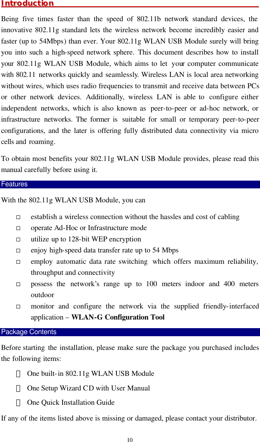  10 IInnttrroodduuccttiioonn                                                                                                                Being five times faster than the speed of 802.11b network standard devices, the innovative 802.11g standard lets the wireless network become incredibly easier and faster (up to 54Mbps) than ever. Your 802.11g WLAN USB Module surely will bring you into such a high-speed network sphere. This document describes how to install your 802.11g WLAN USB Module, which aims to let  your computer communicate with 802.11 networks quickly and seamlessly. Wireless LAN is local area networking without wires, which uses radio frequencies to transmit and receive data between PCs or other network devices. Additionally, wireless LAN is able to  configure either independent networks, which is also known as  peer-to-peer or ad-hoc network, or infrastructure networks. The former is  suitable for small or temporary peer-to-peer configurations, and the later is offering fully distributed data connectivity via micro cells and roaming. To obtain most benefits your 802.11g WLAN USB Module provides, please read this manual carefully before using it. Features With the 802.11g WLAN USB Module, you can &uml; establish a wireless connection without the hassles and cost of cabling &uml; operate Ad-Hoc or Infrastructure mode &uml; utilize up to 128-bit WEP encryption &uml; enjoy high-speed data transfer rate up to 54 Mbps &uml; employ automatic data rate switching  which  offers maximum reliability, throughput and connectivity &uml; possess the network&rsquo;s  range up to  100  meters indoor and 400 meters outdoor  &uml; monitor and configure the network via the supplied friendly-interfaced application &ndash; WLAN-G Configuration Tool Package Contents Before starting  the installation, please make sure the package you purchased includes the following items: ＊ One built-in 802.11g WLAN USB Module ＊ One Setup Wizard CD with User Manual ＊ One Quick Installation Guide If any of the items listed above is missing or damaged, please contact your distributor. 