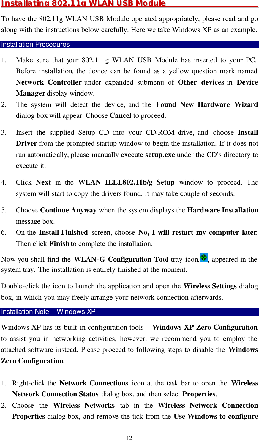  12 IInnssttaallllaattiinngg  880022..1111gg  WWLLAANN  UUSSBB  MMoodduullee                                                                          To have the 802.11g WLAN USB Module operated appropriately, please read and go along with the instructions below carefully. Here we take Windows XP as an example. Installation Procedures 1.  Make sure that your 802.11 g WLAN USB Module has inserted to your PC. Before  installation, the device can be found as a yellow question mark named Network Controller under expanded submenu of Other devices in  Device Manager display window.   2.  The system will detect the device, and the  Found New Hardware Wizard dialog box will appear. Choose Cancel to proceed.   3.  Insert the supplied Setup CD into your CD-ROM drive, and  choose  Install Driver from the prompted startup window to begin the installation. If it does not run automatically, please manually execute setup.exe under the CD&rsquo;s directory to execute it. 4.  Click  Next in the WLAN IEEE802.11b/g Setup window to proceed. The system will start to copy the drivers found. It may take couple of seconds. 5.  Choose Continue Anyway when the system displays the Hardware Installation message box. 6.  On the Install Finished  screen, choose No, I will restart my computer later. Then click Finish to complete the installation. Now you shall find the WLAN-G Configuration Tool tray icon, , appeared in the system tray. The installation is entirely finished at the moment.   Double-click the icon to launch the application and open the Wireless Settings dialog box, in which you may freely arrange your network connection afterwards. Installation Note &ndash; Windows XP Windows XP has its built-in configuration tools &ndash; Windows XP Zero Configuration to assist you in networking activities, however, we recommend you to employ the attached software instead. Please proceed to following steps to disable the Windows Zero Configuration.    1.  Right-click the Network Connections icon at the task bar to open the  Wireless Network Connection Status dialog box, and then select Properties. 2.  Choose the Wireless Networks tab in the Wireless Network Connection Properties dialog box, and remove the tick from the Use Windows to configure 