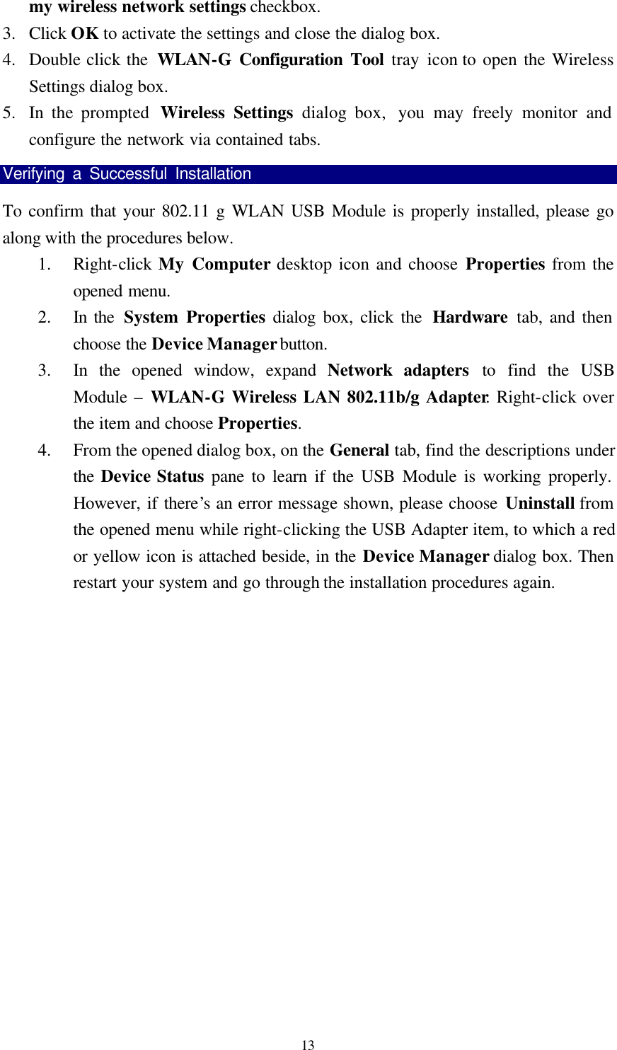  13 my wireless network settings checkbox.   3.  Click OK to activate the settings and close the dialog box. 4.  Double click the  WLAN-G Configuration Tool tray icon to open the Wireless Settings dialog box. 5.  In the prompted  Wireless Settings dialog box,  you may freely monitor and configure the network via contained tabs. Verifying a Successful Installation                                To confirm that your 802.11 g WLAN USB Module is properly installed, please go along with the procedures below. 1.  Right-click My Computer desktop icon and choose Properties from the opened menu. 2.  In the  System Properties dialog box, click the  Hardware tab, and then choose the Device Manager button. 3.  In the opened window, expand Network adapters to find the USB Module &ndash;  WLAN-G Wireless LAN 802.11b/g Adapter. Right-click over the item and choose Properties. 4.  From the opened dialog box, on the General tab, find the descriptions under the Device Status pane to learn if the USB Module is working properly.  However, if there&rsquo;s an error message shown, please choose Uninstall from the opened menu while right-clicking the USB Adapter item, to which a red or yellow icon is attached beside, in the Device Manager dialog box. Then restart your system and go through the installation procedures again.   