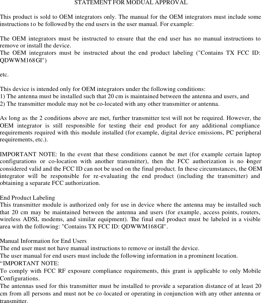 STATEMENT FOR MODUAL APPROVAL  This product is sold to OEM integrators only. The manual for the OEM integrators must include some instructions to be followed by the end users in the user manual. For example:  The OEM integrators must be instructed to ensure that the end user has no manual instructions to remove or install the device. The OEM integrators must be instructed about the end product labeling ("Contains TX FCC ID: QDWWM168GI")  etc.  This device is intended only for OEM integrators under the following conditions: 1) The antenna must be installed such that 20 cm is maintained between the antenna and users, and 2) The transmitter module may not be co-located with any other transmitter or antenna.  As long as the 2 conditions above are met, further transmitter test will not be required. However, the OEM integrator is still responsible for testing their end product for any additional compliance requirements required with this module installed (for example, digital device emissions, PC peripheral requirements, etc.).  IMPORTANT NOTE: In the event that these conditions cannot be met (for example certain laptop configurations or co-location with another transmitter), then the FCC authorization is no longer considered valid and the FCC ID can not be used on the final product. In these circumstances, the OEM integrator will be responsible for re-evaluating the end product (including the transmitter) and obtaining a separate FCC authorization.  End Product Labeling This transmitter module is authorized only for use in device where the antenna may be installed such that 20 cm may be maintained between the antenna and users (for example, access points, routers, wireless ADSL modems, and similar equipment). The final end product must be labeled in a visible area with the following: "Contains TX FCC ID: QDWWM168GI".  Manual Information for End Users The end user must not have manual instructions to remove or install the device. The user manual for end users must include the following information in a prominent location. &ldquo;IMPORTANT NOTE:   To comply with FCC RF exposure compliance requirements, this grant is applicable to only Mobile Configurations. The antennas used for this transmitter must be installed to provide a separation distance of at least 20 cm from all persons and must not be co-located or operating in conjunction with any other antenna or transmitter. 