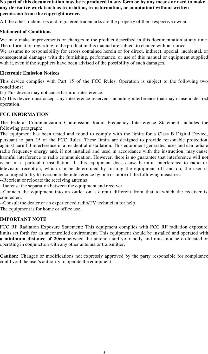  3No part of this documentation may be reproduced in any form or by any means or used to make any derivative work (such as translation, transformation, or adaptation) without written permission from the copyright owner. All the other trademarks and registered trademarks are the property of their respective owners. Statement of Conditions We may make improvements or changes in the product described in this documentation at any time. The information regarding to the product in this manual are subject to change without notice. We assume no responsibility for errors contained herein or for direct, indirect, special, incidental, or consequential damages with the furnishing, performance, or use of this manual or equipment supplied with it, even if the suppliers have been advised of the possibility of such damages. Electronic Emission Notices This device complies with Part 15 of the FCC Rules. Operation is subject to the following two conditions: (1) This device may not cause harmful interference. (2) This device must accept any interference received, including interference that may cause undesired operation. FCC INFORMATION The Federal Communication Commission Radio Frequency Interference Statement includes the following paragraph: The equipment has been tested and found to comply with the limits for a Class B Digital Device, pursuant to part 15 of the FCC Rules. These limits are designed to provide reasonable protection against harmful interference in a residential installation. This equipment generates, uses and can radiate radio frequency energy and, if not installed and used in accordance with the instruction, may cause harmful interference to radio communication. However, there is no guarantee that interference will not occur in a particular installation. If this equipment does cause harmful interference to radio or television reception, which can be determined by turning the equipment off and on, the user is encouraged to try to overcome the interference by one or more of the following measures: --Reorient or relocate the receiving antenna. --Increase the separation between the equipment and receiver. --Connect the equipment into an outlet on a circuit different from that to which the receiver is connected. --Consult the dealer or an experienced radio/TV technician for help. The equipment is for home or office use. IMPORTANT NOTE FCC RF Radiation Exposure Statement:  This equipment complies with FCC RF radiation exposure limits set forth for an uncontrolled environment. This equipment should be installed and operated with a minimum distance of 20cm between the antenna and your body and must not be co-located or operating in conjunction with any other antenna or transmitter.  Caution: Changes or modifications not expressly approved by the party responsible for compliance could void the user's authority to operate the equipment.  