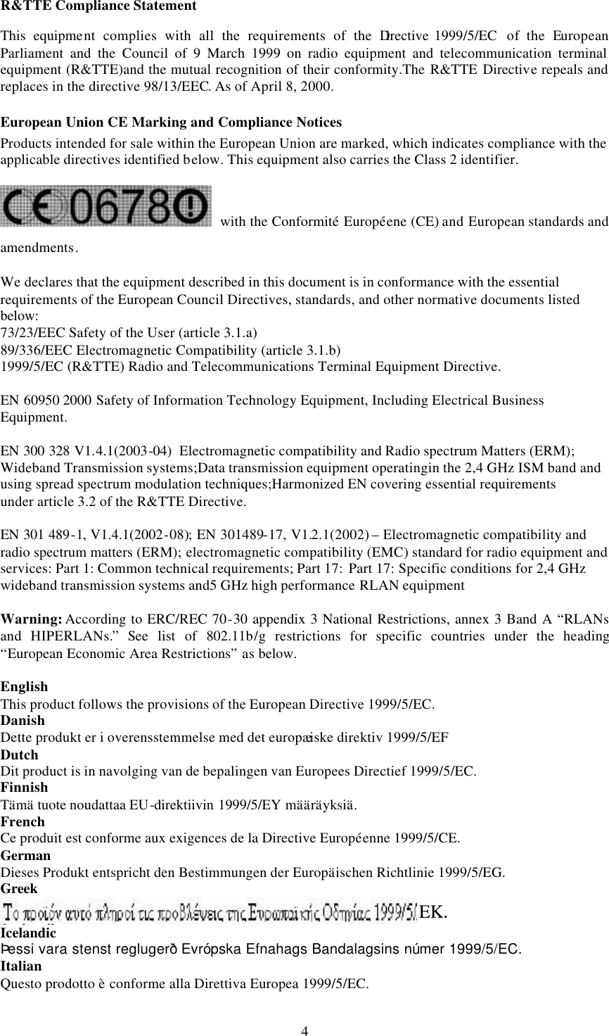  4R&amp;TTE Compliance Statement This equipment complies with all the requirements of the Directive 1999/5/EC  of the European Parliament and the Council of 9 March 1999 on radio equipment and telecommunication terminal equipment (R&amp;TTE)and the mutual recognition of their conformity.The R&amp;TTE Directive repeals and replaces in the directive 98/13/EEC. As of April 8, 2000. European Union CE Marking and Compliance Notices Products intended for sale within the European Union are marked, which indicates compliance with the applicable directives identified below. This equipment also carries the Class 2 identifier.  with the Conformit&eacute; Europ&eacute;ene (CE) and European standards and amendments. We declares that the equipment described in this document is in conformance with the essential requirements of the European Council Directives, standards, and other normative documents listed below: 73/23/EEC Safety of the User (article 3.1.a) 89/336/EEC Electromagnetic Compatibility (article 3.1.b) 1999/5/EC (R&amp;TTE) Radio and Telecommunications Terminal Equipment Directive.  EN 60950 2000 Safety of Information Technology Equipment, Including Electrical Business Equipment.  EN 300 328 V1.4.1(2003-04) Electromagnetic compatibility and Radio spectrum Matters (ERM); Wideband Transmission systems;Data transmission equipment operatingin the 2,4 GHz ISM band and using spread spectrum modulation techniques;Harmonized EN covering essential requirements under article 3.2 of the R&amp;TTE Directive.  EN 301 489-1, V1.4.1(2002-08); EN 301489-17, V1.2.1(2002) &ndash; Electromagnetic compatibility and radio spectrum matters (ERM); electromagnetic compatibility (EMC) standard for radio equipment and services: Part 1: Common technical requirements; Part 17: Part 17: Specific conditions for 2,4 GHz wideband transmission systems and5 GHz high performance RLAN equipment  Warning: According to ERC/REC 70-30 appendix 3 National Restrictions, annex 3 Band A &ldquo;RLANs and HIPERLANs.&rdquo; See list of 802.11b/g restrictions for specific countries under the heading &ldquo;European Economic Area Restrictions&rdquo; as below.  English This product follows the provisions of the European Directive 1999/5/EC. Danish Dette produkt er i overensstemmelse med det europ&aelig;iske direktiv 1999/5/EF Dutch Dit product is in navolging van de bepalingen van Europees Directief 1999/5/EC. Finnish T&auml;m&auml; tuote noudattaa EU-direktiivin 1999/5/EY m&auml;&auml;r&auml;yksi&auml;. French Ce produit est conforme aux exigences de la Directive Europ&eacute;enne 1999/5/CE. German Dieses Produkt entspricht den Bestimmungen der Europ&auml;ischen Richtlinie 1999/5/EG. Greek  Icelandic &THORN;essi vara stenst regluger&eth; Evr&oacute;pska Efnahags Bandalagsins n&uacute;mer 1999/5/EC. Italian Questo prodotto &egrave; conforme alla Direttiva Europea 1999/5/EC. EK. 