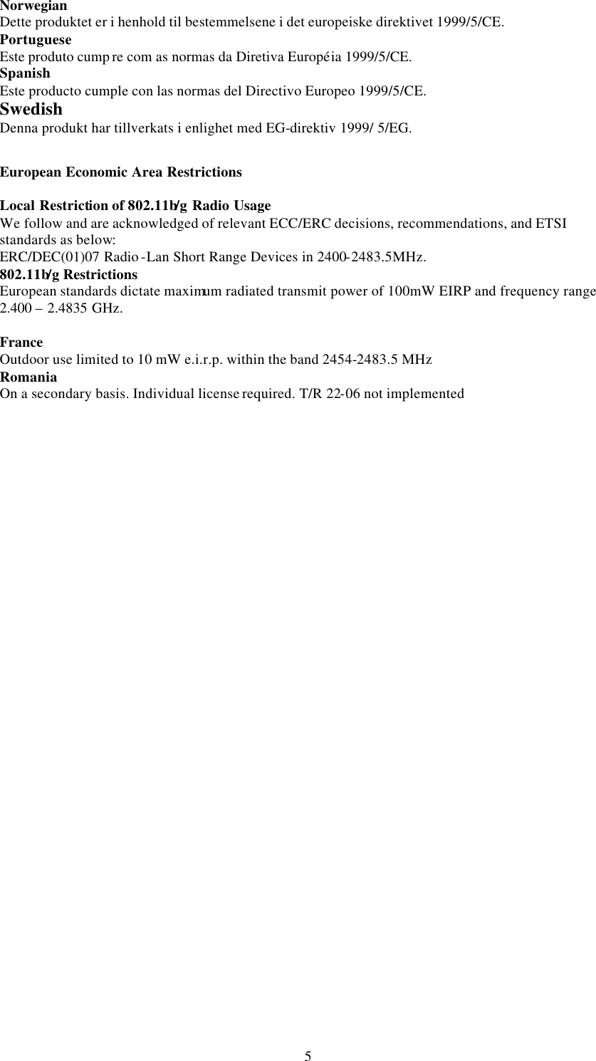 5Norwegian Dette produktet er i henhold til bestemmelsene i det europeiske direktivet 1999/5/CE. Portuguese Este produto cump re com as normas da Diretiva Europ&eacute;ia 1999/5/CE. Spanish Este producto cumple con las normas del Directivo Europeo 1999/5/CE. Swedish Denna produkt har tillverkats i enlighet med EG-direktiv 1999/ 5/EG.    European Economic Area Restrictions  Local Restriction of 802.11b/g Radio Usage We follow and are acknowledged of relevant ECC/ERC decisions, recommendations, and ETSI standards as below: ERC/DEC(01)07 Radio -Lan Short Range Devices in 2400-2483.5MHz.   802.11b/g Restrictions European standards dictate maximum radiated transmit power of 100mW EIRP and frequency range 2.400 &ndash; 2.4835 GHz.    France Outdoor use limited to 10 mW e.i.r.p. within the band 2454-2483.5 MHz Romania  On a secondary basis. Individual license required. T/R 22-06 not implemented  