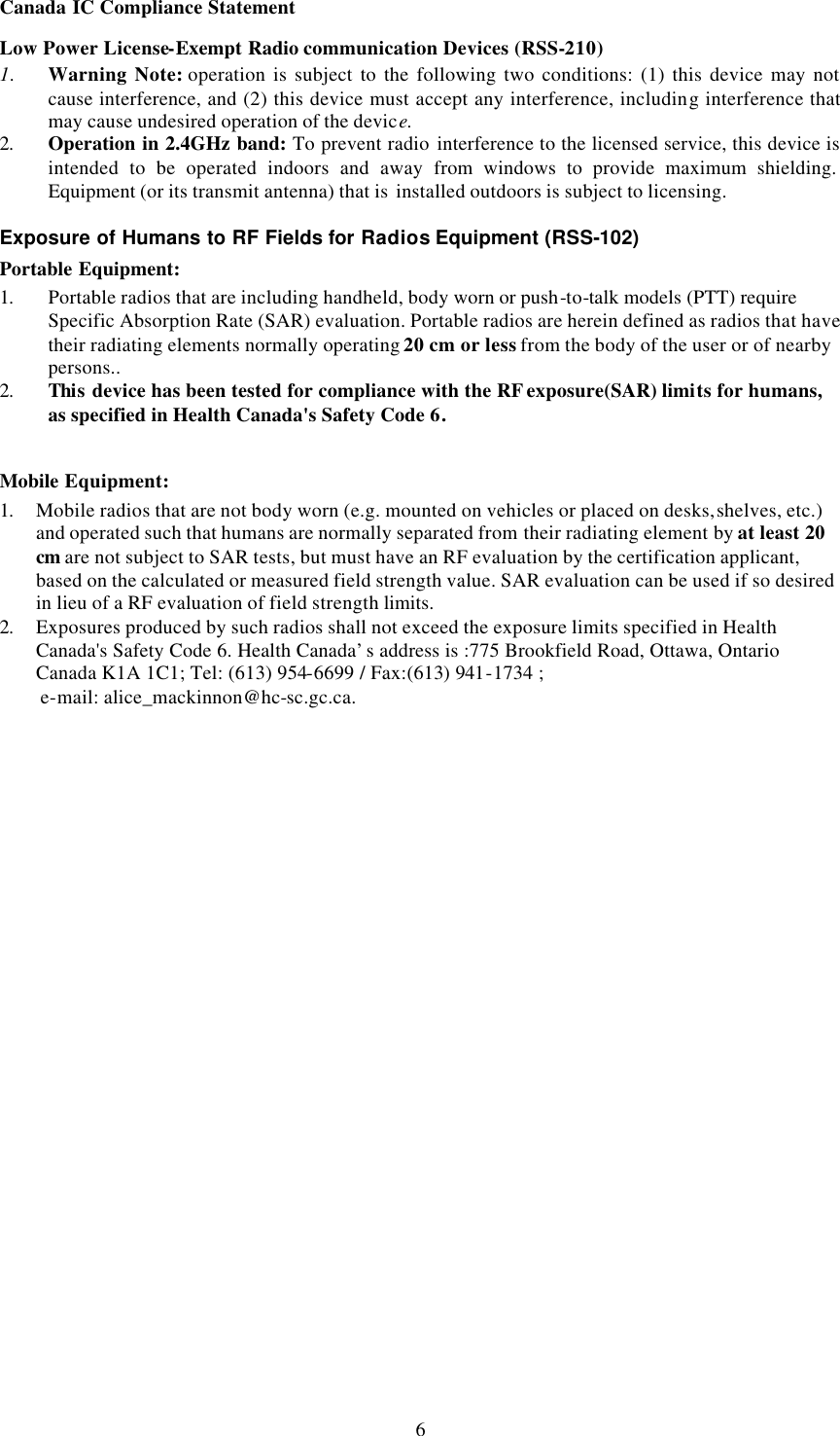  6Canada IC Compliance Statement Low Power License-Exempt Radio communication Devices (RSS-210) 1. Warning Note: operation is subject to the following two conditions: (1) this device may not cause interference, and (2) this device must accept any interference, including interference that may cause undesired operation of the device. 2. Operation in 2.4GHz band: To prevent radio interference to the licensed service, this device is intended to be operated indoors and away from windows to provide maximum shielding. Equipment (or its transmit antenna) that is  installed outdoors is subject to licensing.  Exposure of Humans to RF Fields for Radios Equipment (RSS-102) Portable Equipment: 1. Portable radios that are including handheld, body worn or push-to-talk models (PTT) require Specific Absorption Rate (SAR) evaluation. Portable radios are herein defined as radios that have their radiating elements normally operating 20 cm or less from the body of the user or of nearby persons.. 2. This device has been tested for compliance with the RF exposure(SAR) limits for humans, as specified in Health Canada's Safety Code 6.  Mobile Equipment: 1. Mobile radios that are not body worn (e.g. mounted on vehicles or placed on desks, shelves, etc.) and operated such that humans are normally separated from their radiating element by at least 20 cm are not subject to SAR tests, but must have an RF evaluation by the certification applicant, based on the calculated or measured field strength value. SAR evaluation can be used if so desired in lieu of a RF evaluation of field strength limits. 2. Exposures produced by such radios shall not exceed the exposure limits specified in Health Canada's Safety Code 6. Health Canada&rsquo;s address is :775 Brookfield Road, Ottawa, Ontario Canada K1A 1C1; Tel: (613) 954-6699 / Fax:(613) 941-1734 ;   e-mail: alice_mackinnon@hc-sc.gc.ca. 