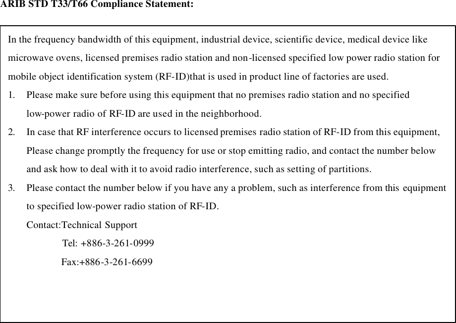 ARIB STD T33/T66 Compliance Statement:  In the frequency bandwidth of this equipment, industrial device, scientific device, medical device like microwave ovens, licensed premises radio station and non-licensed specified low power radio station for mobile object identification system (RF-ID)that is used in product line of factories are used. 1. Please make sure before using this equipment that no premises radio station and no specified low-power radio of RF-ID are used in the neighborhood. 2. In case that RF interference occurs to licensed premises radio station of RF-ID from this equipment, Please change promptly the frequency for use or stop emitting radio, and contact the number below and ask how to deal with it to avoid radio interference, such as setting of partitions. 3. Please contact the number below if you have any a problem, such as interference from this  equipment to specified low-power radio station of RF-ID. Contact:Technical Support          Tel: +886-3-261-0999 Fax:+886-3-261-6699         