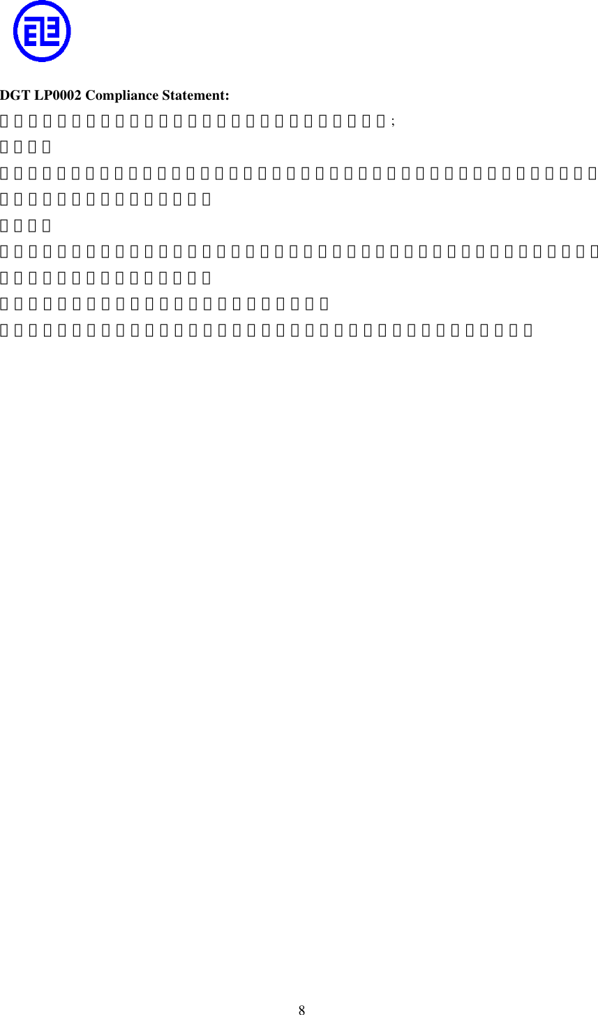  8     DGT LP0002 Compliance Statement: 依據中華民國交通部電信總局低功率電波輻射性電機管理辦法; 第十四條 經型式認證合格之低功率射頻電機，非經許可，公司、商號或使用者均不得擅自變更頻率、加大功率或變更原設計之特性及功能。 第十七條 低功率射頻電機之使用不得影響飛航安全及干擾合法通信；經發現有干擾現象時，應立即停用，並改善至無干擾時方得繼續使用。 前項合法通信，指依電信法規定作業之無線電通信。 低功率射頻電機須忍受合法通信或工業、科學及醫療用電波輻射性電機設備之干擾。   