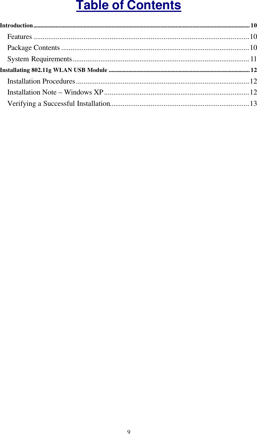  9Table of Contents Introduction...........................................................................................................................................................10 Features ....................................................................................................................10 Package Contents .....................................................................................................10 System Requirements...............................................................................................11 Installating 802.11g WLAN USB Module .....................................................................................................12 Installation Procedures.............................................................................................12 Installation Note &ndash; Windows XP..............................................................................12 Verifying a Successful Installation...........................................................................13  