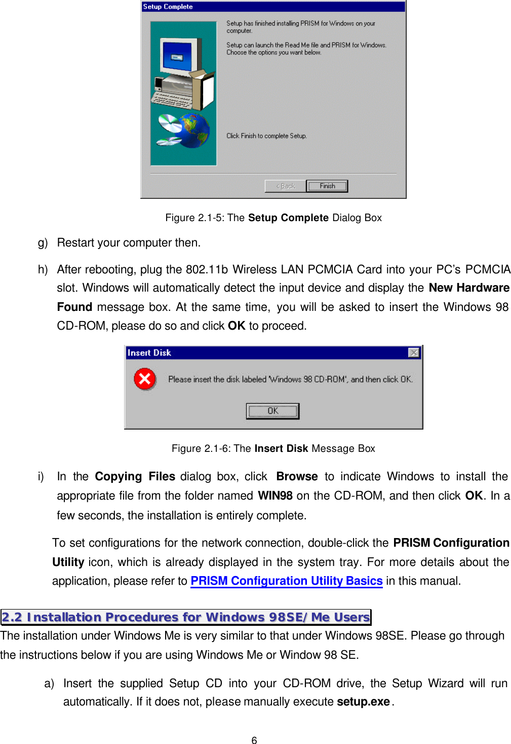  6  Figure 2.1-5: The Setup Complete Dialog Box g) Restart your computer then. h) After rebooting, plug the 802.11b Wireless LAN PCMCIA Card into your PC&rsquo;s PCMCIA slot. Windows will automatically detect the input device and display the New Hardware Found message box. At the same time, you will be asked to insert the Windows 98 CD-ROM, please do so and click OK to proceed.  Figure 2.1-6: The Insert Disk Message Box i) In the Copying Files dialog box, click  Browse to indicate Windows to install the appropriate file from the folder named WIN98 on the CD-ROM, and then click OK. In a few seconds, the installation is entirely complete. To set configurations for the network connection, double-click the PRISM Configuration Utility icon, which is already displayed in the system tray. For more details about the application, please refer to PRISM Configuration Utility Basics in this manual. 22..22  IInnssttaallllaattiioonn  PPrroocceedduurreess  ffoorr  WWiinnddoowwss  9988SSEE//MMee  UUsseerrss  The installation under Windows Me is very similar to that under Windows 98SE. Please go through the instructions below if you are using Windows Me or Window 98 SE.   a) Insert the supplied Setup CD into your CD-ROM drive, the Setup Wizard will run automatically. If it does not, please manually execute setup.exe. 