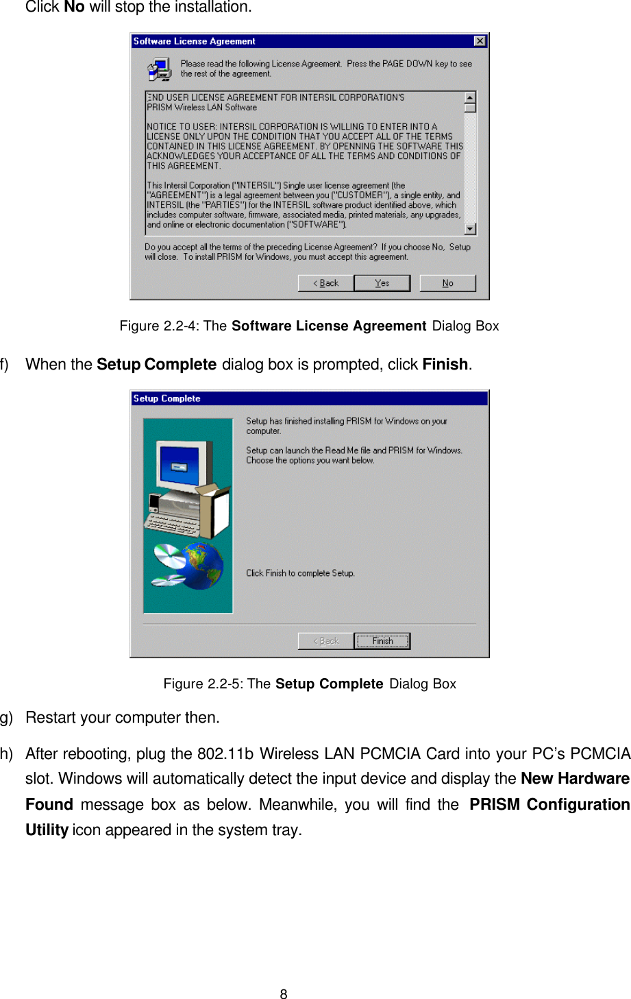  8 Click No will stop the installation.  Figure 2.2-4: The Software License Agreement Dialog Box f) When the Setup Complete dialog box is prompted, click Finish.  Figure 2.2-5: The Setup Complete Dialog Box g) Restart your computer then. h) After rebooting, plug the 802.11b Wireless LAN PCMCIA Card into your PC&rsquo;s PCMCIA slot. Windows will automatically detect the input device and display the New Hardware Found message box as below. Meanwhile, you will find the  PRISM Configuration Utility icon appeared in the system tray. 