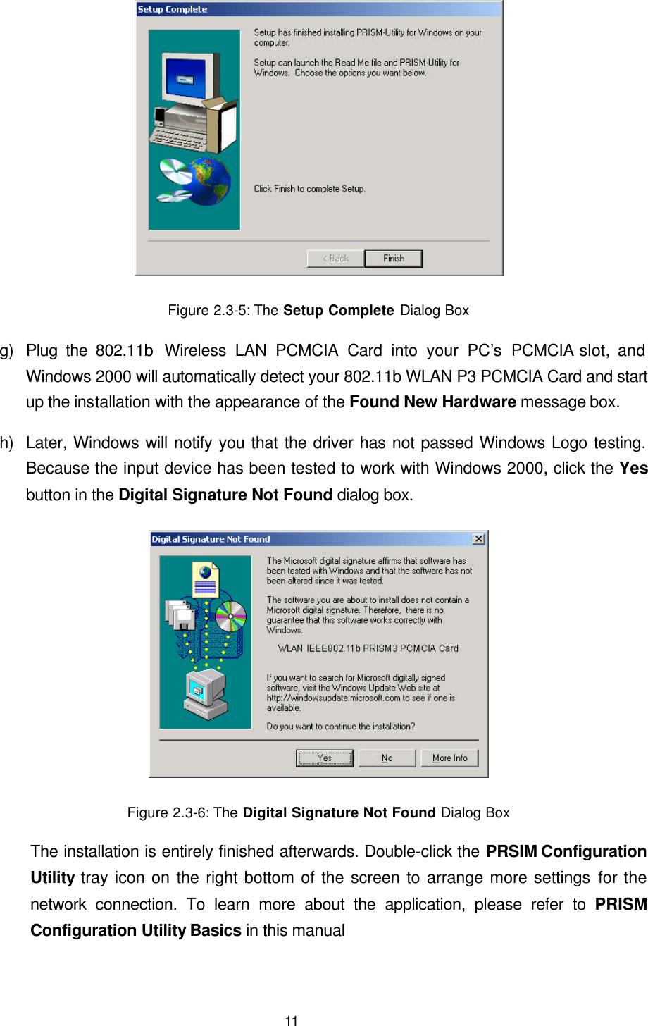  11  Figure 2.3-5: The Setup Complete Dialog Box g) Plug the 802.11b  Wireless LAN PCMCIA Card into your PC&rsquo;s  PCMCIA slot, and Windows 2000 will automatically detect your 802.11b WLAN P3 PCMCIA Card and start up the installation with the appearance of the Found New Hardware message box. h) Later, Windows will notify you that the driver has not passed Windows Logo testing. Because the input device has been tested to work with Windows 2000, click the Yes button in the Digital Signature Not Found dialog box.  Figure 2.3-6: The Digital Signature Not Found Dialog Box The installation is entirely finished afterwards. Double-click the PRSIM Configuration Utility tray icon on the right bottom of the screen to arrange more settings for the network connection. To learn more about the application, please refer to PRISM Configuration Utility Basics in this manual 