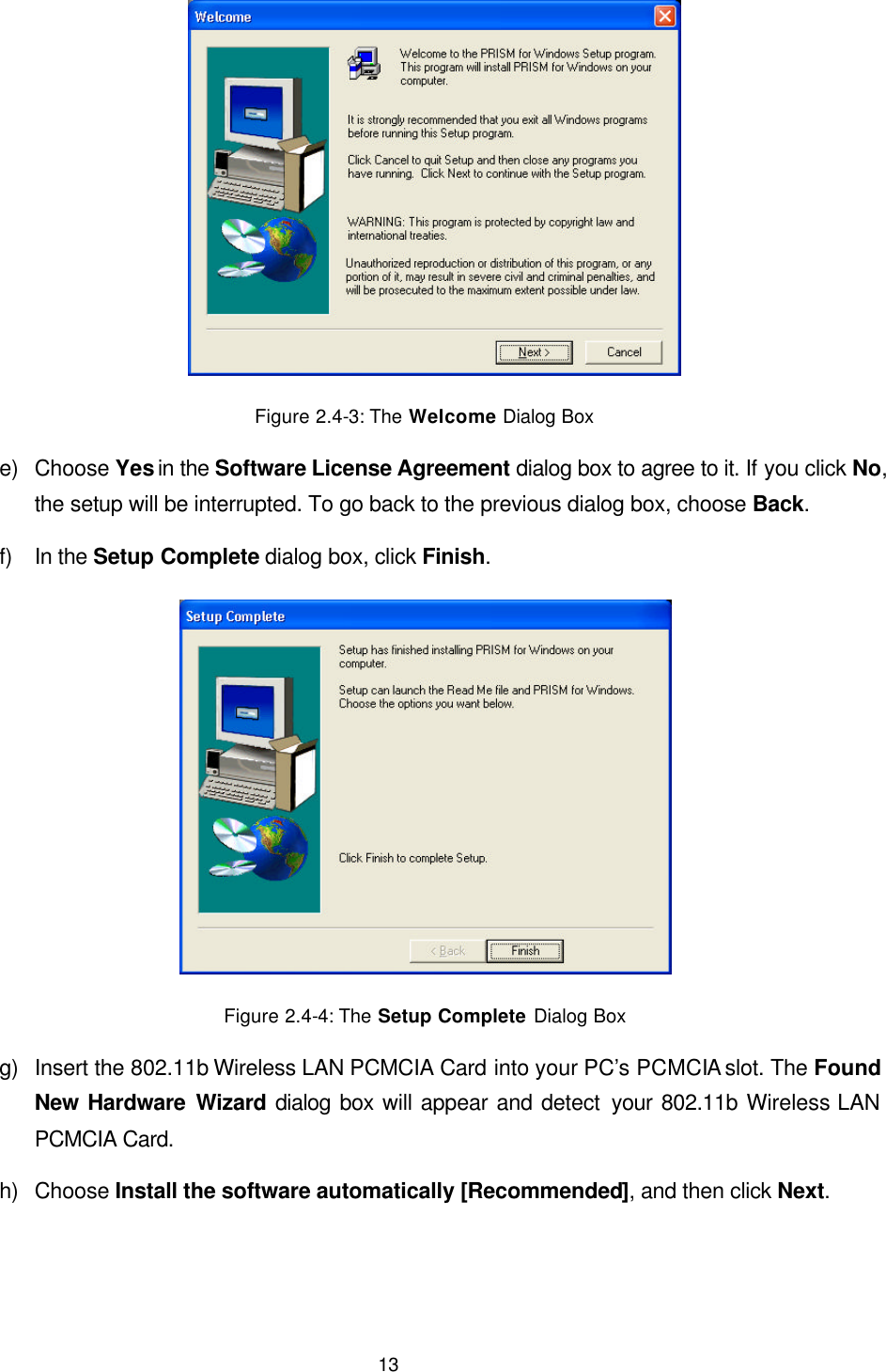  13  Figure 2.4-3: The Welcome Dialog Box e) Choose Yes in the Software License Agreement dialog box to agree to it. If you click No, the setup will be interrupted. To go back to the previous dialog box, choose Back. f) In the Setup Complete dialog box, click Finish.  Figure 2.4-4: The Setup Complete Dialog Box g) Insert the 802.11b Wireless LAN PCMCIA Card into your PC&rsquo;s PCMCIA slot. The Found New Hardware Wizard dialog box will appear and detect your 802.11b Wireless LAN PCMCIA Card.  h) Choose Install the software automatically [Recommended], and then click Next. 