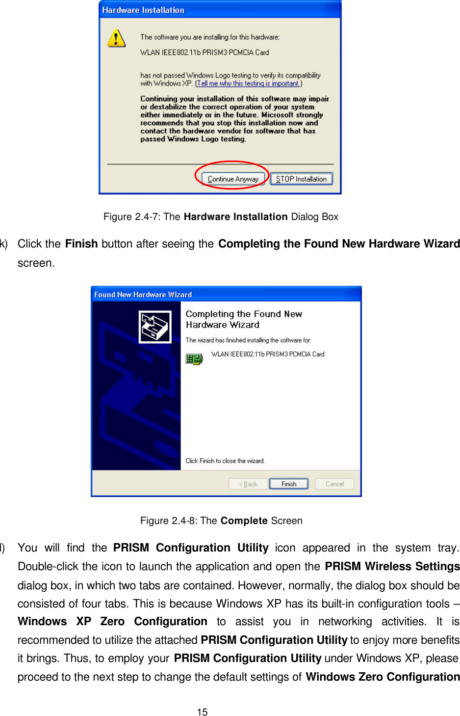  15  Figure 2.4-7: The Hardware Installation Dialog Box k) Click the Finish button after seeing the Completing the Found New Hardware Wizard screen.  Figure 2.4-8: The Complete Screen l) You will find the PRISM Configuration Utility icon appeared in the system tray. Double-click the icon to launch the application and open the PRISM Wireless Settings dialog box, in which two tabs are contained. However, normally, the dialog box should be consisted of four tabs. This is because Windows XP has its built-in configuration tools &ndash; Windows XP Zero Configuration to assist you in networking activities. It is recommended to utilize the attached PRISM Configuration Utility to enjoy more benefits it brings. Thus, to employ your PRISM Configuration Utility under Windows XP, please proceed to the next step to change the default settings of Windows Zero Configuration 