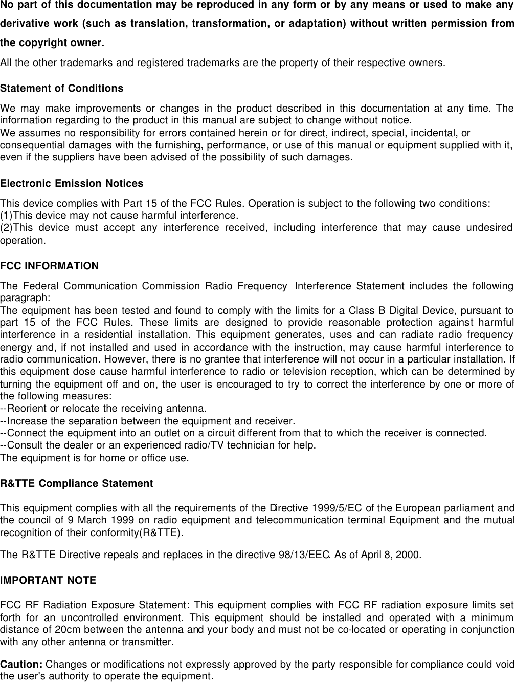 No part of this documentation may be reproduced in any form or by any means or used to make any derivative work (such as translation, transformation, or adaptation) without written permission from the copyright owner. All the other trademarks and registered trademarks are the property of their respective owners. Statement of Conditions We may make improvements or changes in the product described in this documentation at any time. The information regarding to the product in this manual are subject to change without notice. We assumes no responsibility for errors contained herein or for direct, indirect, special, incidental, or consequential damages with the furnishing, performance, or use of this manual or equipment supplied with it, even if the suppliers have been advised of the possibility of such damages. Electronic Emission Notices This device complies with Part 15 of the FCC Rules. Operation is subject to the following two conditions: (1)This device may not cause harmful interference. (2)This device must accept any interference received, including interference that may cause undesired operation. FCC INFORMATION The Federal Communication Commission Radio Frequency  Interference Statement includes the following paragraph: The equipment has been tested and found to comply with the limits for a Class B Digital Device, pursuant to part 15 of the FCC Rules. These limits are designed to provide reasonable protection against harmful interference in a residential installation. This equipment generates, uses and can radiate radio frequency energy and, if not installed and used in accordance with the instruction, may cause harmful interference to radio communication. However, there is no grantee that interference will not occur in a particular installation. If this equipment dose cause harmful interference to radio or television reception, which can be determined by turning the equipment off and on, the user is encouraged to try to correct the interference by one or more of the following measures: --Reorient or relocate the receiving antenna. --Increase the separation between the equipment and receiver. --Connect the equipment into an outlet on a circuit different from that to which the receiver is connected. --Consult the dealer or an experienced radio/TV technician for help. The equipment is for home or office use. R&amp;TTE Compliance Statement This equipment complies with all the requirements of the Directive 1999/5/EC of the European parliament and the council of 9 March 1999 on radio equipment and telecommunication terminal Equipment and the mutual recognition of their conformity(R&amp;TTE). The R&amp;TTE Directive repeals and replaces in the directive 98/13/EEC. As of April 8, 2000. IMPORTANT NOTE FCC RF Radiation Exposure Statement: This equipment complies with FCC RF radiation exposure limits set forth for an uncontrolled environment. This equipment should be installed and operated with a minimum distance of 20cm between the antenna and your body and must not be co-located or operating in conjunction with any other antenna or transmitter. Caution: Changes or modifications not expressly approved by the party responsible for compliance could void the user's authority to operate the equipment. 