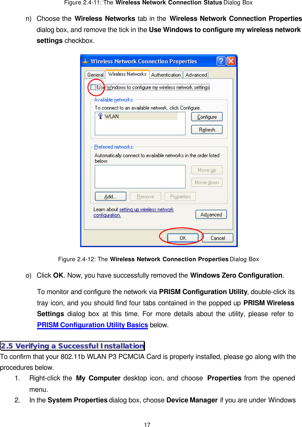  17 Figure 2.4-11: The Wireless Network Connection Status Dialog Box n) Choose the Wireless Networks tab in the Wireless Network Connection Properties dialog box, and remove the tick in the Use Windows to configure my wireless network settings checkbox.  Figure 2.4-12: The Wireless Network Connection Properties Dialog Box o) Click OK. Now, you have successfully removed the Windows Zero Configuration.   To monitor and configure the network via PRISM Configuration Utility, double-click its tray icon, and you should find four tabs contained in the popped up PRISM Wireless Settings dialog box at this time. For more details about the utility, please refer to PRISM Configuration Utility Basics below. 22..55  VVeerriiffyyiinngg  aa  SSuucccceessssffuull  IInnssttaallllaattiioonn  To confirm that your 802.11b WLAN P3 PCMCIA Card is properly installed, please go along with the procedures below. 1. Right-click the  My Computer desktop icon, and choose  Properties from the opened menu. 2. In the System Properties dialog box, choose Device Manager if you are under Windows 
