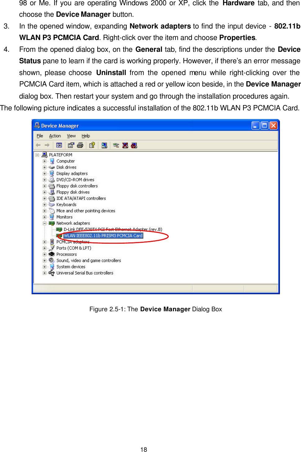 18 98 or Me. If you are operating Windows 2000 or XP, click the Hardware tab, and then choose the Device Manager button.   3. In the opened window, expanding Network adapters to find the input device - 802.11b WLAN P3 PCMCIA Card. Right-click over the item and choose Properties. 4. From the opened dialog box, on the General tab, find the descriptions under the Device Status pane to learn if the card is working properly. However, if there&rsquo;s an error message shown, please choose  Uninstall from the opened menu while right-clicking over the PCMCIA Card item, which is attached a red or yellow icon beside, in the Device Manager dialog box. Then restart your system and go through the installation procedures again. The following picture indicates a successful installation of the 802.11b WLAN P3 PCMCIA Card.  Figure 2.5-1: The Device Manager Dialog Box 
