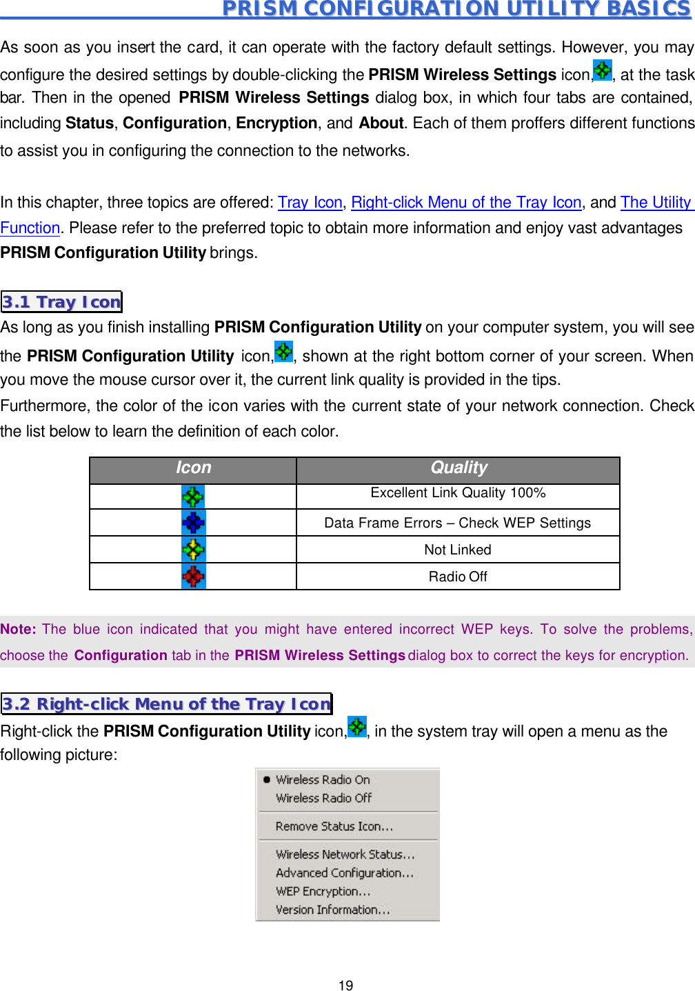  19                                             PPRRIISSMM  CCOONNFFIIGGUURRAATTIIOONN  UUTTIILLIITTYY  BBAASSIICCSS  As soon as you insert the card, it can operate with the factory default settings. However, you may configure the desired settings by double-clicking the PRISM Wireless Settings icon, , at the task bar. Then in the opened PRISM Wireless Settings dialog box, in which four tabs are contained, including Status, Configuration, Encryption, and About. Each of them proffers different functions to assist you in configuring the connection to the networks.  In this chapter, three topics are offered: Tray Icon, Right-click Menu of the Tray Icon, and The Utility Function. Please refer to the preferred topic to obtain more information and enjoy vast advantages PRISM Configuration Utility brings. 33..11  TTrraayy  IIccoonn  As long as you finish installing PRISM Configuration Utility on your computer system, you will see the PRISM Configuration Utility icon, , shown at the right bottom corner of your screen. When you move the mouse cursor over it, the current link quality is provided in the tips.   Furthermore, the color of the icon varies with the current state of your network connection. Check the list below to learn the definition of each color. Icon Quality   Excellent Link Quality 100%  Data Frame Errors &ndash; Check WEP Settings  Not Linked    Radio Off    Note: The blue icon indicated that you might have entered incorrect WEP keys. To solve the problems, choose the Configuration tab in the PRISM Wireless Settings dialog box to correct the keys for encryption. 33..22  RRiigghhtt--cclliicckk  MMeennuu  ooff  tthhee  TTrraayy  IIccoonn  Right-click the PRISM Configuration Utility icon, , in the system tray will open a menu as the following picture:  