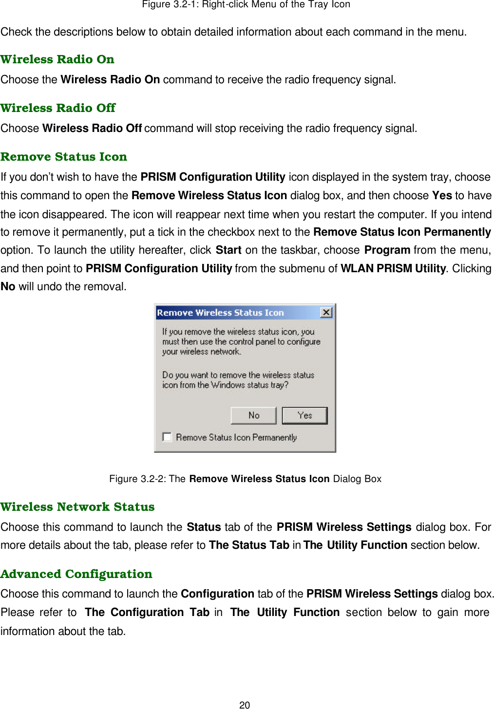  20 Figure 3.2-1: Right-click Menu of the Tray Icon Check the descriptions below to obtain detailed information about each command in the menu. Wireless Radio On Choose the Wireless Radio On command to receive the radio frequency signal.   Wireless Radio Off Choose Wireless Radio Off command will stop receiving the radio frequency signal. Remove Status Icon If you don&rsquo;t wish to have the PRISM Configuration Utility icon displayed in the system tray, choose this command to open the Remove Wireless Status Icon dialog box, and then choose Yes to have the icon disappeared. The icon will reappear next time when you restart the computer. If you intend to remove it permanently, put a tick in the checkbox next to the Remove Status Icon Permanently option. To launch the utility hereafter, click Start on the taskbar, choose Program from the menu, and then point to PRISM Configuration Utility from the submenu of WLAN PRISM Utility. Clicking No will undo the removal.    Figure 3.2-2: The Remove Wireless Status Icon Dialog Box Wireless Network Status Choose this command to launch the Status tab of the PRISM Wireless Settings dialog box. For more details about the tab, please refer to The Status Tab in The Utility Function section below. Advanced Configuration Choose this command to launch the Configuration tab of the PRISM Wireless Settings dialog box. Please refer to  The Configuration Tab in  The Utility Function section below to gain more information about the tab. 