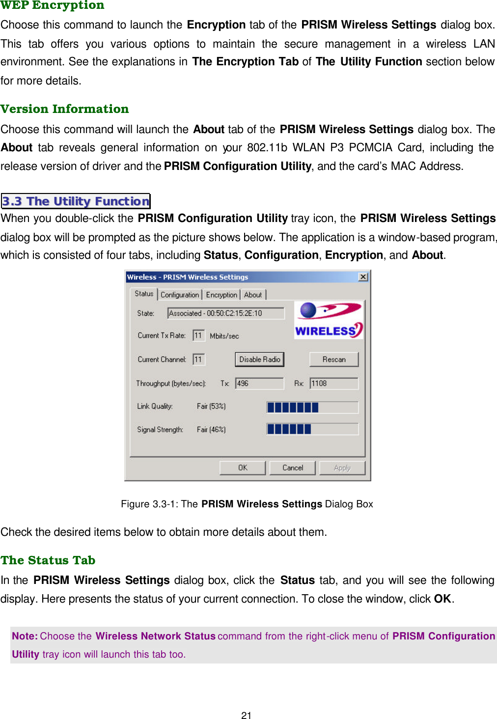  21 WEP Encryption Choose this command to launch the Encryption tab of the PRISM Wireless Settings dialog box. This tab offers you various options to maintain the secure management in a wireless LAN environment. See the explanations in The Encryption Tab of The Utility Function section below for more details. Version Information Choose this command will launch the About tab of the PRISM Wireless Settings dialog box. The About tab reveals general information on your 802.11b WLAN P3 PCMCIA Card, including the release version of driver and the PRISM Configuration Utility, and the card&rsquo;s MAC Address. 33..33  TThhee  UUttiilliittyy  FFuunnccttiioonn  When you double-click the PRISM Configuration Utility tray icon, the PRISM Wireless Settings dialog box will be prompted as the picture shows below. The application is a window-based program, which is consisted of four tabs, including Status, Configuration, Encryption, and About.    Figure 3.3-1: The PRISM Wireless Settings Dialog Box Check the desired items below to obtain more details about them. The Status Tab In the PRISM Wireless Settings dialog box, click the Status tab, and you will see the following display. Here presents the status of your current connection. To close the window, click OK.  Note: Choose the Wireless Network Status command from the right-click menu of PRISM Configuration Utility tray icon will launch this tab too. 