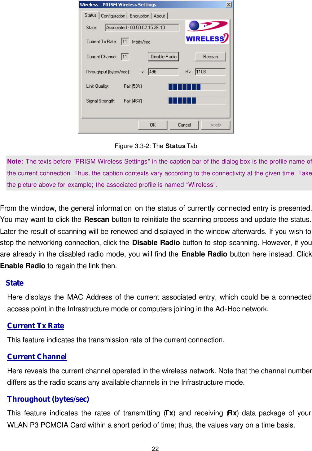  22  Figure 3.3-2: The Status Tab Note: The texts before &rdquo;PRISM Wireless Settings&rdquo; in the caption bar of the dialog box is the profile name of the current connection. Thus, the caption contexts vary according to the connectivity at the given time. Take the picture above for example; the associated profile is named &ldquo;Wireless&rdquo;.    From the window, the general information on the status of currently connected entry is presented. You may want to click the Rescan button to reinitiate the scanning process and update the status. Later the result of scanning will be renewed and displayed in the window afterwards. If you wish to stop the networking connection, click the Disable Radio button to stop scanning. However, if you are already in the disabled radio mode, you will find the Enable Radio button here instead. Click Enable Radio to regain the link then.  State Here displays the MAC Address of the current associated entry, which could be a connected access point in the Infrastructure mode or computers joining in the Ad-Hoc network. Current Tx Rate This feature indicates the transmission rate of the current connection. Current Channel Here reveals the current channel operated in the wireless network. Note that the channel number differs as the radio scans any available channels in the Infrastructure mode.   Throughout (bytes/sec)   This feature indicates the rates of transmitting (Tx) and receiving (Rx) data package of your WLAN P3 PCMCIA Card within a short period of time; thus, the values vary on a time basis. 