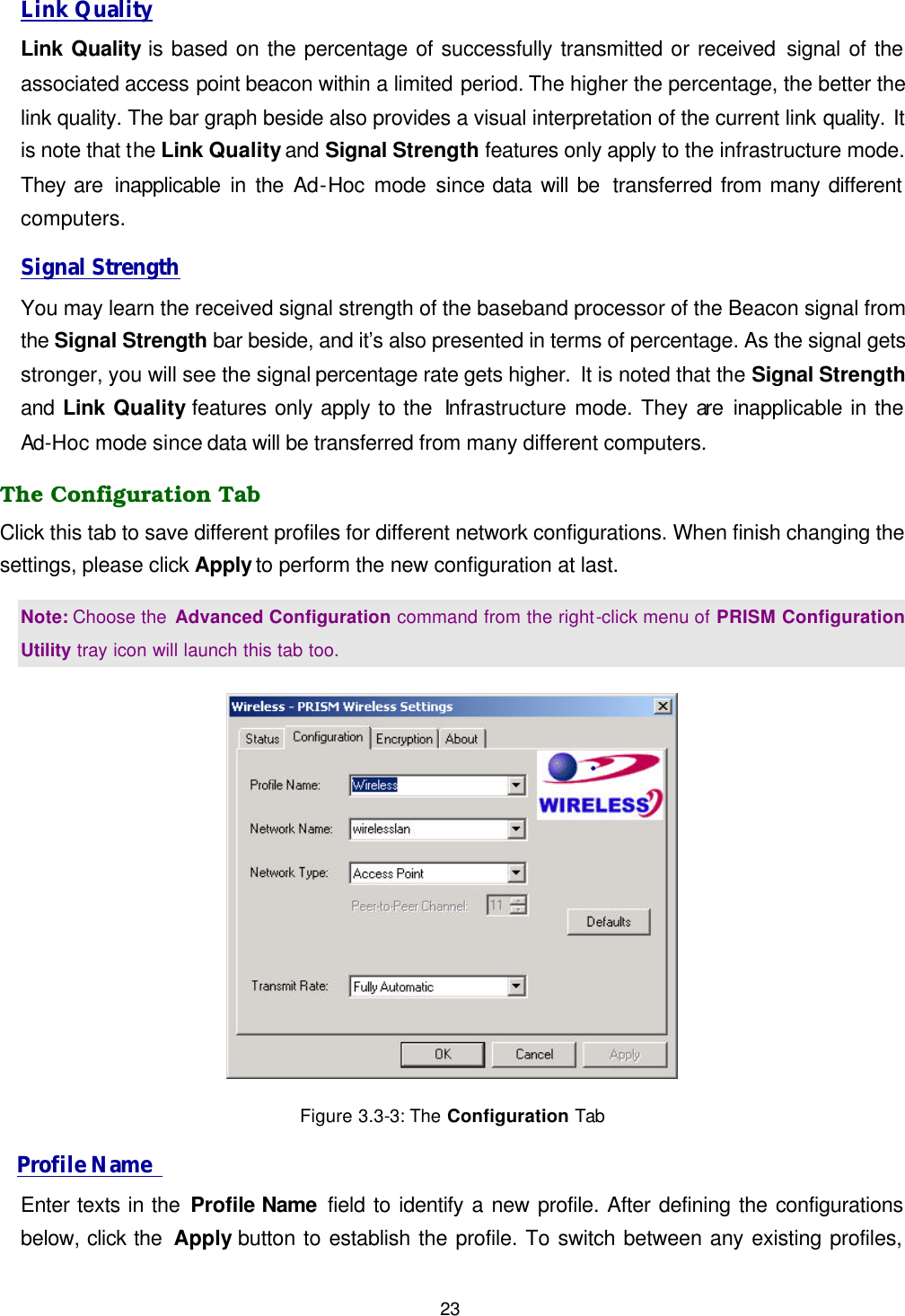  23 Link Quality Link Quality is based on the percentage of successfully transmitted or received signal of the associated access point beacon within a limited period. The higher the percentage, the better the link quality. The bar graph beside also provides a visual interpretation of the current link quality. It is note that the Link Quality and Signal Strength features only apply to the infrastructure mode. They are  inapplicable in the Ad-Hoc mode since data will be  transferred from many different computers. Signal Strength You may learn the received signal strength of the baseband processor of the Beacon signal from the Signal Strength bar beside, and it&rsquo;s also presented in terms of percentage. As the signal gets stronger, you will see the signal percentage rate gets higher. It is noted that the Signal Strength and Link Quality features only apply to the  Infrastructure mode. They are  inapplicable in the Ad-Hoc mode since data will be transferred from many different computers. The Configuration Tab Click this tab to save different profiles for different network configurations. When finish changing the settings, please click Apply to perform the new configuration at last. Note: Choose the Advanced Configuration command from the right-click menu of PRISM Configuration Utility tray icon will launch this tab too.  Figure 3.3-3: The Configuration Tab Profile Name   Enter texts in the Profile Name field to identify a new profile. After defining the configurations below, click the  Apply button to establish the profile. To switch between any existing profiles, 