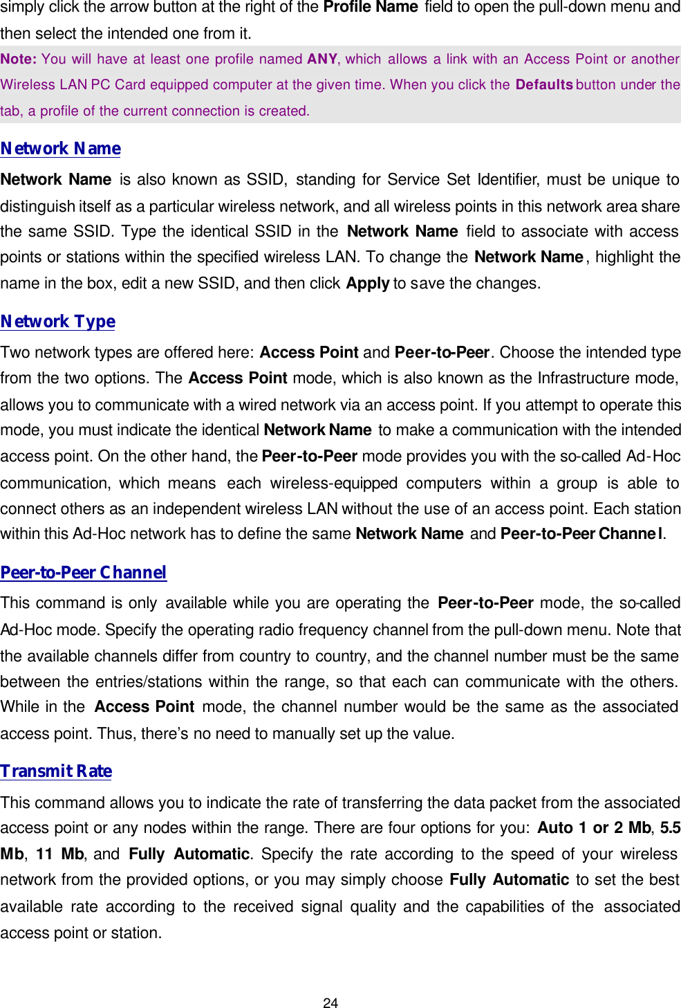  24 simply click the arrow button at the right of the Profile Name field to open the pull-down menu and then select the intended one from it.   Note: You will have at least one profile named ANY, which allows a link with an Access Point or another Wireless LAN PC Card equipped computer at the given time. When you click the Defaults button under the tab, a profile of the current connection is created. Network Name Network Name is also known as SSID, standing for Service Set Identifier, must be unique to distinguish itself as a particular wireless network, and all wireless points in this network area share the same SSID. Type the identical SSID in the Network Name field to associate with access points or stations within the specified wireless LAN. To change the Network Name, highlight the name in the box, edit a new SSID, and then click Apply to save the changes. Network Type Two network types are offered here: Access Point and Peer-to-Peer. Choose the intended type from the two options. The Access Point mode, which is also known as the Infrastructure mode, allows you to communicate with a wired network via an access point. If you attempt to operate this mode, you must indicate the identical Network Name to make a communication with the intended access point. On the other hand, the Peer-to-Peer mode provides you with the so-called Ad-Hoc communication, which means  each  wireless-equipped  computers  within a group is able to connect others as an independent wireless LAN without the use of an access point. Each station within this Ad-Hoc network has to define the same Network Name and Peer-to-Peer Channel. Peer-to-Peer Channel This command is only available while you are operating the Peer-to-Peer mode, the so-called Ad-Hoc mode. Specify the operating radio frequency channel from the pull-down menu. Note that the available channels differ from country to country, and the channel number must be the same between the entries/stations within the range, so that each can communicate with the others. While in the  Access Point mode, the channel number would be the same as the associated access point. Thus, there&rsquo;s no need to manually set up the value.   Transmit Rate This command allows you to indicate the rate of transferring the data packet from the associated access point or any nodes within the range. There are four options for you: Auto 1 or 2 Mb, 5.5 Mb,  11 Mb, and  Fully Automatic. Specify the rate according to the speed of your wireless network from the provided options, or you may simply choose Fully Automatic to set the best available rate according to the received signal quality and the capabilities of the  associated access point or station. 
