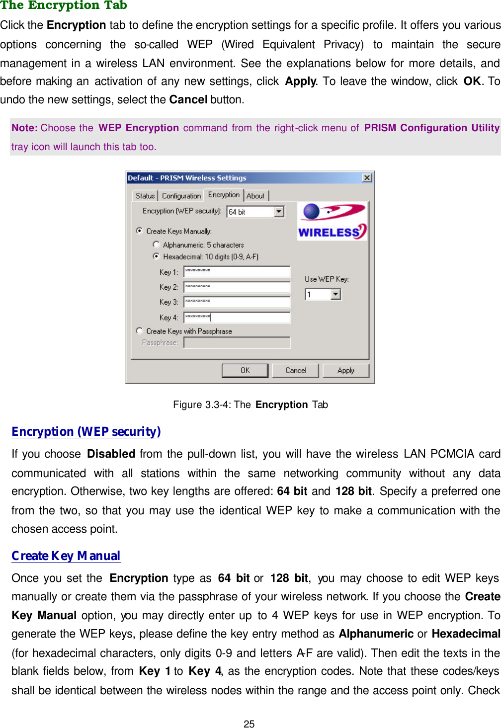  25 The Encryption Tab Click the Encryption tab to define the encryption settings for a specific profile. It offers you various options concerning the so-called  WEP  (Wired Equivalent Privacy) to maintain the secure management in a wireless LAN environment. See the explanations below for more details, and before making an activation of any new settings, click Apply. To leave the window, click OK. To undo the new settings, select the Cancel button.   Note: Choose the WEP Encryption command from the right-click menu of PRISM Configuration Utility tray icon will launch this tab too.  Figure 3.3-4: The Encryption Tab Encryption (WEP security) If you choose Disabled from the pull-down list, you will have the wireless LAN PCMCIA card communicated with all stations within the same networking community without any data encryption. Otherwise, two key lengths are offered: 64 bit and 128 bit. Specify a preferred one from the two, so that you may use the identical WEP key to make a communication with the chosen access point.   Create Key Manual Once you set the  Encryption type as 64 bit or  128 bit, you  may choose to edit WEP keys manually or create them via the passphrase of your wireless network. If you choose the Create Key Manual option, you may directly enter up to 4 WEP keys for use in WEP encryption. To generate the WEP keys, please define the key entry method as Alphanumeric or Hexadecimal (for hexadecimal characters, only digits 0-9 and letters A-F are valid). Then edit the texts in the blank fields below, from Key 1 to Key 4, as the encryption codes. Note that these codes/keys shall be identical between the wireless nodes within the range and the access point only. Check 
