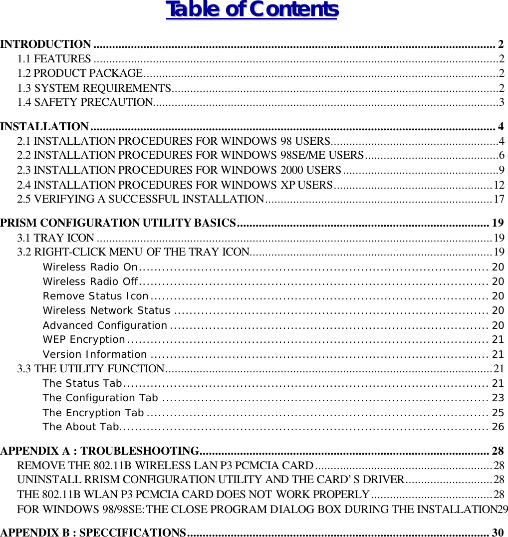 TTaabbllee  ooff  CCoonntteennttss  INTRODUCTION ................................................................................................................................. 2 1.1 FEATURES ..................................................................................................................................2 1.2 PRODUCT PACKAGE..................................................................................................................2 1.3 SYSTEM REQUIREMENTS.........................................................................................................2 1.4 SAFETY PRECAUTION...............................................................................................................3 INSTALLATION.................................................................................................................................. 4 2.1 INSTALLATION PROCEDURES FOR WINDOWS 98 USERS......................................................4 2.2 INSTALLATION PROCEDURES FOR WINDOWS 98SE/ME USERS...........................................6 2.3 INSTALLATION PROCEDURES FOR WINDOWS 2000 USERS..................................................9 2.4 INSTALLATION PROCEDURES FOR WINDOWS XP USERS...................................................12 2.5 VERIFYING A SUCCESSFUL INSTALLATION.........................................................................17 PRISM CONFIGURATION UTILITY BASICS................................................................................. 19 3.1 TRAY ICON ...............................................................................................................................19 3.2 RIGHT-CLICK MENU OF THE TRAY ICON..............................................................................19 Wireless Radio On.......................................................................................... 20 Wireless Radio Off.......................................................................................... 20 Remove Status Icon....................................................................................... 20 Wireless Network Status ................................................................................. 20 Advanced Configuration .................................................................................. 20 WEP Encryption............................................................................................. 21 Version Information ....................................................................................... 21 3.3 THE UTILITY FUNCTION.........................................................................................................21 The Status Tab.............................................................................................. 21 The Configuration Tab .................................................................................... 23 The Encryption Tab ........................................................................................ 25 The About Tab............................................................................................... 26 APPENDIX A : TROUBLESHOOTING............................................................................................. 28 REMOVE THE 802.11B WIRELESS LAN P3 PCMCIA CARD.........................................................28 UNINSTALL RRISM CONFIGURATION UTILITY AND THE CARD&rsquo;S DRIVER............................28 THE 802.11B WLAN P3 PCMCIA CARD DOES NOT WORK PROPERLY.......................................28 FOR WINDOWS 98/98SE: THE CLOSE PROGRAM DIALOG BOX DURING THE INSTALLATION29 APPENDIX B : SPECCIFICATIONS................................................................................................. 30 