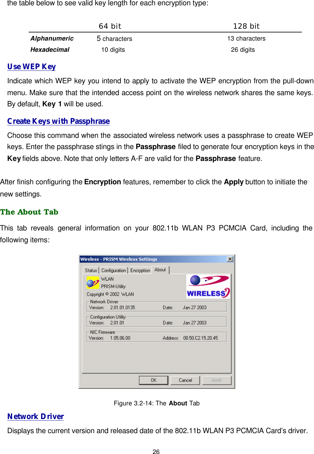  26 the table below to see valid key length for each encryption type:  64 bit 128 bit Alphanumeric 5 characters 13 characters Hexadecimal 10 digits 26 digits Use WEP Key Indicate which WEP key you intend to apply to activate the WEP encryption from the pull-down menu. Make sure that the intended access point on the wireless network shares the same keys. By default, Key 1 will be used. Create Keys with Passphrase Choose this command when the associated wireless network uses a passphrase to create WEP keys. Enter the passphrase stings in the Passphrase filed to generate four encryption keys in the Key fields above. Note that only letters A-F are valid for the Passphrase feature.    After finish configuring the Encryption features, remember to click the Apply button to initiate the new settings.   The About Tab This tab reveals general information on your 802.11b WLAN P3 PCMCIA Card, including the following items:  Figure 3.2-14: The About Tab Network Driver Displays the current version and released date of the 802.11b WLAN P3 PCMCIA Card&rsquo;s driver. 