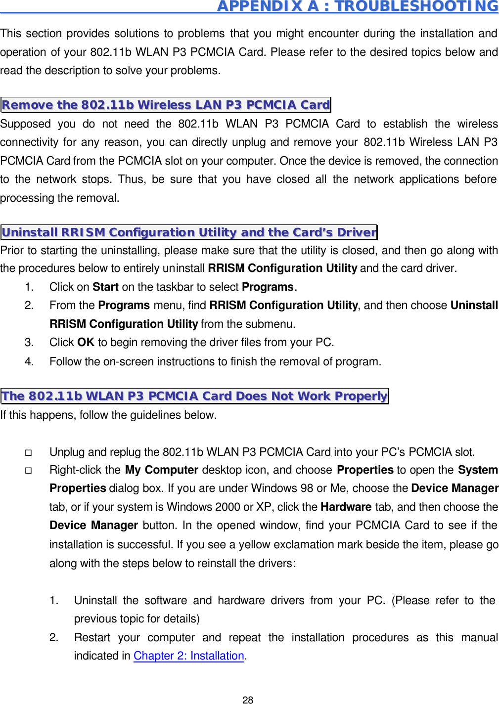  28                                                             AAPPPPEENNDDIIXX  AA  ::  TTRROOUUBBLLEESSHHOOOOTTIINNGG  This section provides solutions to problems that you might encounter during the installation and operation of your 802.11b WLAN P3 PCMCIA Card. Please refer to the desired topics below and read the description to solve your problems. RReemmoovvee  tthhee  880022..1111bb  WWiirreelleessss  LLAANN  PP33  PPCCMMCCIIAA  CCaarrdd  Supposed you do not need the 802.11b WLAN P3 PCMCIA Card to establish the wireless connectivity for any reason, you can directly unplug and remove your 802.11b Wireless LAN P3 PCMCIA Card from the PCMCIA slot on your computer. Once the device is removed, the connection to the network stops. Thus, be sure that you have closed all the network applications before processing the removal. UUnniinnssttaallll  RRRRIISSMM  CCoonnffiigguurraattiioonn  UUttiilliittyy  aanndd  tthhee  CCaarrdd&rsquo;&rsquo;ss  DDrriivveerr  Prior to starting the uninstalling, please make sure that the utility is closed, and then go along with the procedures below to entirely uninstall RRISM Configuration Utility and the card driver. 1. Click on Start on the taskbar to select Programs. 2. From the Programs menu, find RRISM Configuration Utility, and then choose Uninstall RRISM Configuration Utility from the submenu. 3. Click OK to begin removing the driver files from your PC. 4. Follow the on-screen instructions to finish the removal of program. TThhee  880022..1111bb  WWLLAANN  PP33  PPCCMMCCIIAA  CCaarrdd  DDooeess  NNoott  WWoorrkk  PPrrooppeerrllyy  If this happens, follow the guidelines below.    &uml; Unplug and replug the 802.11b WLAN P3 PCMCIA Card into your PC&rsquo;s PCMCIA slot. &uml; Right-click the My Computer desktop icon, and choose Properties to open the System Properties dialog box. If you are under Windows 98 or Me, choose the Device Manager tab, or if your system is Windows 2000 or XP, click the Hardware tab, and then choose the Device Manager button. In the opened window, find your PCMCIA Card to see if the installation is successful. If you see a yellow exclamation mark beside the item, please go along with the steps below to reinstall the drivers:  1. Uninstall the software and hardware drivers from your PC. (Please refer to the previous topic for details) 2. Restart your computer and repeat the installation procedures as this manual indicated in Chapter 2: Installation. 