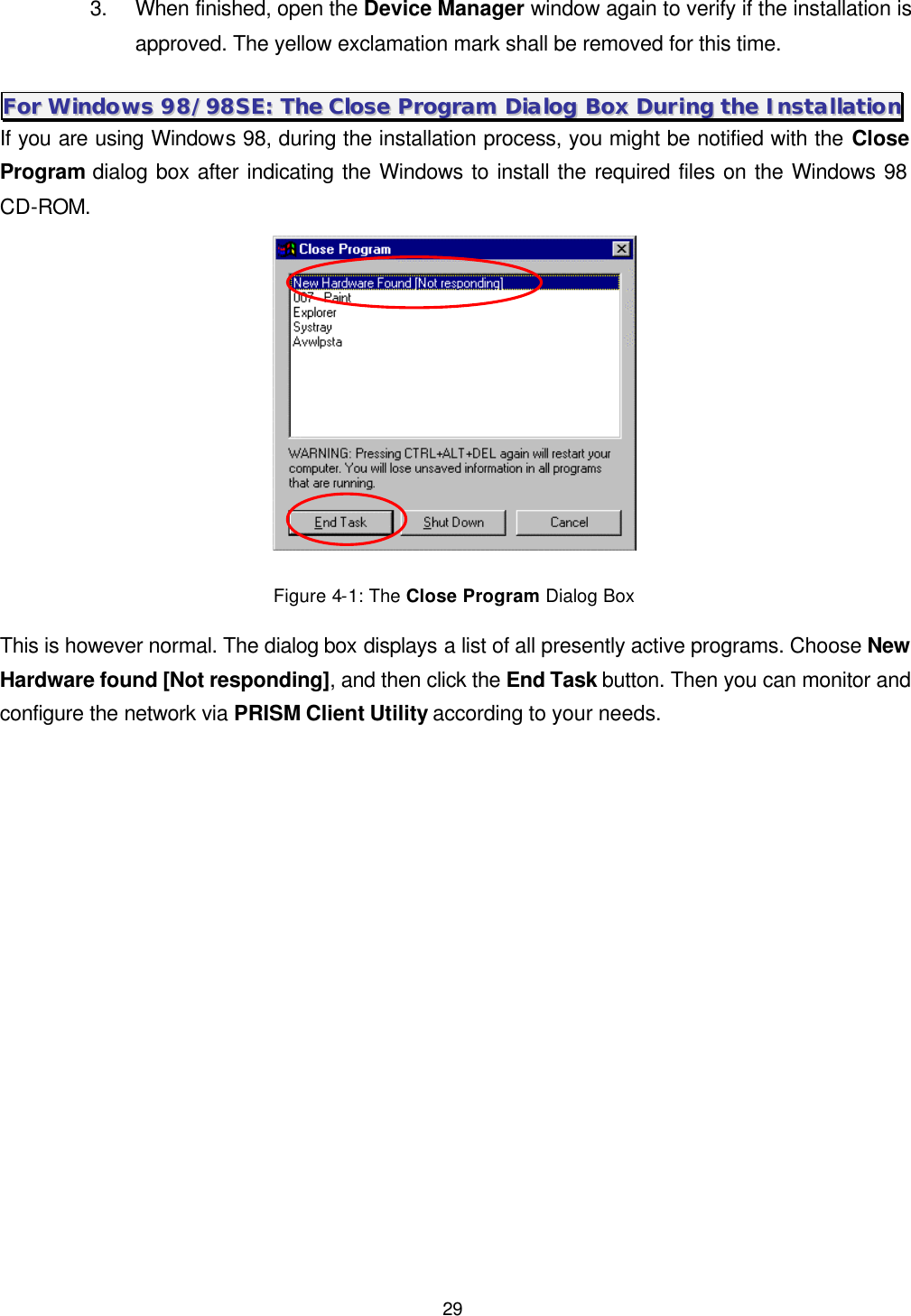  29 3. When finished, open the Device Manager window again to verify if the installation is approved. The yellow exclamation mark shall be removed for this time. FFoorr  WWiinnddoowwss  9988//9988SSEE::  TThhee  CClloossee  PPrrooggrraamm  DDiiaalloogg  BBooxx  DDuurriinngg  tthhee  IInnssttaallllaattiioonn  If you are using Windows 98, during the installation process, you might be notified with the Close Program dialog box after indicating the Windows to install the required files on the Windows 98 CD-ROM.    Figure 4-1: The Close Program Dialog Box This is however normal. The dialog box displays a list of all presently active programs. Choose New Hardware found [Not responding], and then click the End Task button. Then you can monitor and configure the network via PRISM Client Utility according to your needs. 