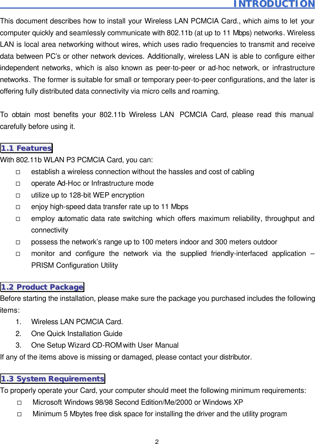  2                                                                                                       IINNTTRROODDUUCCTTIIOONN  This document describes how to install your Wireless LAN PCMCIA Card., which aims to let your computer quickly and seamlessly communicate with 802.11b (at up to 11 Mbps) networks. Wireless LAN is local area networking without wires, which uses radio frequencies to transmit and receive data between PC&rsquo;s or other network devices. Additionally, wireless LAN is able to configure either independent networks, which is also known as peer-to-peer or ad-hoc network, or infrastructure networks. The former is suitable for small or temporary peer-to-peer configurations, and the later is offering fully distributed data connectivity via micro cells and roaming.    To obtain most benefits your 802.11b Wireless LAN  PCMCIA Card, please read this manual carefully before using it. 11..11  FFeeaattuurreess  With 802.11b WLAN P3 PCMCIA Card, you can: &uml; establish a wireless connection without the hassles and cost of cabling &uml; operate Ad-Hoc or Infrastructure mode &uml; utilize up to 128-bit WEP encryption &uml; enjoy high-speed data transfer rate up to 11 Mbps &uml; employ automatic data rate switching which offers maximum reliability, throughput and connectivity &uml; possess the network&rsquo;s range up to 100 meters indoor and 300 meters outdoor  &uml; monitor and configure the network via the supplied friendly-interfaced application &ndash; PRISM Configuration Utility 11..22  PPrroodduucctt  PPaacckkaaggee  Before starting the installation, please make sure the package you purchased includes the following items: 1. Wireless LAN PCMCIA Card. 2. One Quick Installation Guide 3. One Setup Wizard CD-ROM with User Manual If any of the items above is missing or damaged, please contact your distributor. 11..33  SSyysstteemm  RReeqquuiirreemmeennttss  To properly operate your Card, your computer should meet the following minimum requirements: &uml; Microsoft Windows 98/98 Second Edition/Me/2000 or Windows XP &uml; Minimum 5 Mbytes free disk space for installing the driver and the utility program 